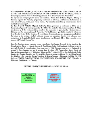 41


DESTRUIDO LA TIERRA, LA NATURALEZA DICTANDO SU ÚLTIMA SENTENCIA, EN
TANTO LOS HOMBRES SE HUNDEN EN LAS SOMBRAS DE LA MUERTE; y son Los
Dos testigos quienes traen el llamado y galardón de la Resurrección del Tercer Día.
La Ley de los Tiempos finales sobre los hombres, Jesús Ram-Ri-Dam, Miguel, Elías y el
Kumara regente del Planeta, preparan y sustentan al Olivo de La Derecha. A él se le da la
vara de medir que porta Juan en su mano... “y todos los soberbios y todos los que hacen
maldad serán estopa”.
La Ley de LUZ PADRE, Miguel, Gabriel y Elías, preparan y sustentan al Olivo de la
Izquierda, al que se le entrega y confía LA LEY y los símbolos del Anciano de Días, de Elías,
de Henoch y de los restantes Siete hombres del momento, el que Escribe e Interpreta Los
Libros y que fue anunciado desde Henoch... “Y vi al hombre que había escrito El Libro por
la orden del Señor de las Ovejas... Y yo vi hasta el momento en que una gran espada (Ley)
fue dada a las ovejas y (ellas) salieron contra los animales (Bestia 666) salvajes para
matarlos... Y después ÉL habló a este hombre que escribía ante ÉL y dijo: -pondré en tus
manos Mi Verdad Eterna-”...

Los Dos hombres traen y portan como estandarte, La Espada Desnuda de La Justicia. La
Espada de La Vara, es roja de Sangre de Justicia de Jesús. La Espada de La Roca, es acero
de Azul, destello de consciencia... “que para unos es Vida Eterna y para otros es La Ley de la
muerte”. Dos Espadas que es la misma Ley de Juan -El Preparador- Ángel fuerte de
Revelación, anunciado en el Gólgota... “llama a Elías” -Mar.15:35- en los símbolos de Jesús,
bautizo del Jordán. Los Dos son Ley de Elías dispuesta sobre La Tierra, Ley de Miguel desde
los Shielhos y los espacios, Ley del Anciano de Días al tiempo y Libros de La Vida, LA LEY
DEL ALTÍSIMO, PADRE ETERNO, EL INNOMINADO SIN NOMBRE Y SIN FIN sobre el
Universo, La Galaxia y el Planeta.


                 LEY DE LOS DOS TESTIGOS –LUCAS 22: 37,38-



                   LA VARA,                          LA ROCA,
               INTELIGENCIA DE                      SÍMBOLOS Y
                    MEDIR                           SIGNOS QUE
                  LA VERDAD                       DESMENUZAN LA
                   ESENCIAL
                                                      IMÁGEN
 