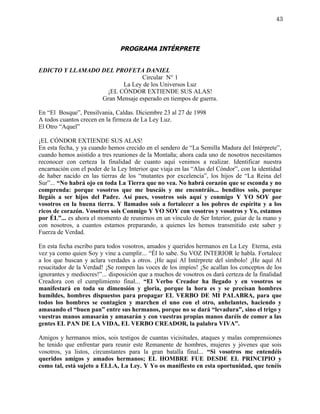 43



                                PROGRAMA INTÉRPRETE


EDICTO Y LLAMADO DEL PROFETA DANIEL
                               Circular N° 1
                       La Ley de los Universos Luz
                  ¡EL CÓNDOR EXTIENDE SUS ALAS!
                 Gran Mensaje esperado en tiempos de guerra.

En “El Bosque”, Pensilvania, Caldas. Diciembre 23 al 27 de 1998
A todos cuantos crecen en la firmeza de La Ley Luz.
El Otro “Aquel”

¡EL CÓNDOR EXTIENDE SUS ALAS!
En esta fecha, y ya cuando hemos crecido en el sendero de “La Semilla Madura del Intérprete”,
cuando hemos asistido a tres reuniones de la Montaña; ahora cada uno de nosotros necesitamos
reconocer con certeza la finalidad de cuanto aquí venimos a realizar. Identificar nuestra
encarnación con el poder de la Ley Interior que viaja en las “Alas del Cóndor”, con la identidad
de haber nacido en las tierras de los “mutantes por excelencia”, los hijos de “La Reina del
Sur”... “No habrá ojo en toda La Tierra que no vea. No habrá corazón que se esconda y no
comprenda: porque vosotros que me buscáis y me encontráis... benditos sois, porque
llegáis a ser hijos del Padre. Así pues, vosotros sois aquí y conmigo Y YO SOY por
vosotros en la buena tierra. Y llamados sois a fortalecer a los pobres de espíritu y a los
ricos de corazón. Vosotros sois Conmigo Y YO SOY con vosotros y vosotros y Yo, estamos
por ÉL”... es ahora el momento de reunirnos en un vínculo de Ser Interior, guiar de la mano y
con nosotros, a cuantos estamos preparando, a quienes les hemos transmitido este saber y
Fuerza de Verdad.

En esta fecha escribo para todos vosotros, amados y queridos hermanos en La Ley Eterna, esta
vez ya como quien Soy y vine a cumplir... “Él lo sabe. Su VOZ INTERIOR le habla. Fortalece
a los que buscan y aclara verdades a otros. ¡He aquí Al Intérprete del símbolo! ¡He aquí Al
resucitador de la Verdad! ¡Se rompen las voces de los impíos! ¡Se acallan los conceptos de los
ignorantes y mediocres!”... disposición que a muchos de vosotros os dará certeza de la finalidad
Creadora con el cumplimiento final... “El Verbo Creador ha llegado y en vosotros se
manifestará en toda su dimensión y gloria, porque la hora es y se precisan hombres
humildes, hombres dispuestos para propagar EL VERBO DE MI PALABRA, para que
todos los hombres se contagien y marchen el uno con el otro, anhelantes, haciendo y
amasando el “buen pan” entre sus hermanos, porque no se dará “levadura”, sino el trigo y
vuestras manos amasarán y amasarán y con vuestras propias manos daréis de comer a las
gentes EL PAN DE LA VIDA, EL VERBO CREADOR, la palabra VIVA”.

Amigos y hermanos míos, sois testigos de cuantas vicisitudes, ataques y malas comprensiones
he tenido que enfrentar para reunir este Remanente de hombres, mujeres y jóvenes que sois
vosotros, ya listos, circunstantes para la gran batalla final... “Si vosotros me entendéis
queridos amigos y amados hermanos; EL HOMBRE FUE DESDE EL PRINCIPIO y
como tal, está sujeto a ELLA, La Ley. Y Yo os manifiesto en esta oportunidad, que tenéis
 