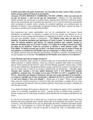 44


la dicha maravillosa de poder encontrarla. Así, buscadla con toda vuestra Alma, corazón y
mente; porque quienes la buscan, la encuentran.
Así pues, YO SOY BONDAD Y SABIDURÍA. YO SOY AMOR y vibro con cada uno de
los que me buscan y más con los que me encuentran”... Muchos, los más apercibidos,
podrán entender este suceso que os ha dado forma; lograrán ahora obtener la certeza de cuanto
aporta este conocimiento que se aprende para practicar y vivir y que les muestra la seguridad de
estar caminando el sendero cierto, correcto, de exactitud espiritual; esta confianza para los
llamados de Daniel y Juan, preparando la Segunda Venida de Mi Señor Anciano de Días, el
Gran Juez y asombro de los tiempos Ram-Ri-Dam.

Nos reuniremos por cuarta oportunidad, esta vez en concentración con cuantos hayan
descubierto su identidad y se apresten a cumplir con la Ley Eterna, con quienes ya no se
inmutan por el circo, porque han descubierto su importancia de Saber, de Ser y de contener La
Ley que crea hombres, mentes y conciencias... “No habrán velos ante los ojos de los
hombres. No habrán mordazas que aprisionen el Verbo Creador. No habrán cuerdas que
aten. No habrán palabras que hieran. No habrán palabras que rompan, porque se
sentarán alrededor para oír el Verbo Creador y La Lógica de la Lógica resonará en todos
los oídos de los hombres. Todos los corazones se abrirán y todos podrán recibir MI
PALABRA. No habrá corazón que no llore y no habrá corazón que no sienta el Poder de
mis palabras y no habrá un solo hombre que no se impregne y se llene de ellas”... que llega
sin ropajes exteriores para los honestos pacificadores, los dignos y sencillos, Investidos de Ley,
los que cumplen con el llamado “No hablarán en Mi Nombre si no tienen La Voz Interior”.

Gran Mensaje esperado en tiempos de guerra.
Desde este momento, todos cuantos se sientan tocados por la necesidad de esta Convocatoria,
deben comenzar a realizar esfuerzos, hacer sus ahorros y preparar todo cuanto sea necesario
para la “Gran reunión del Ser Interior”, pues “El Gran Mensaje esperado” tomará carne y Verbo
en esta gran celebración y Reencuentro del Ser, porque cada uno de vosotros es el mensaje vivo
que ha venido para el final de la profecía cumplimiento de Revelación... “Yo Soy, pues,
Anciano ante vosotros y Yo Soy, podéis llamarme LEY Y LO ABSOLUTO, porque
equilibrio y armonía Soy: No rompo La Ley pues YO SOY LA LEY y cumplidor Soy de
ELLA... Recordad, que llegado el momento, uno por uno serán separados de la manada y
se escogerá a aquellos que la han encontrado y sabedores de ELLA y con ELLA, andarán
“y uno será tomado y otro será dejado”... ¡Mirad que os lo digo!” Ahora vosotros estáis
listos, pues de vuestros corazones se verterá el saber que cual látigos y espadas de Ley, traen
vida, la esperanza que llena los oídos de cuantos esperan y muerte para los ciegos y atrasados de
este Día que se cierra.

Y ya, dentro del fragor de la guerra y destrucción... “en tiempos de guerra”, de la oscuridad de
cuanto no se entiende, emergerán las voces... “cientos de ojos se enfilan hacia vosotros” y
fuerzas vuestras con el Verbo, para levantar la última Semilla de Los Graneros del Padre de las
Luces.

La Ley de los Universos Luz os llama esta vez, no para una simple reunión, sino para “tomar
posesión del reino preparado para vosotros desde antes de la fundación del mundo”; reino que
es fuerza y Alas del Cóndor en los que son despertados del brillo y Perpetua Eternidad, porque
pronto y ya, está dispuesta en el pico del águila, la inquisición-persecución para cuantos
confusos aún, se enfrenten a tal reto sin poseer La Fuerza de Vida, La Intensidad Interior.
 