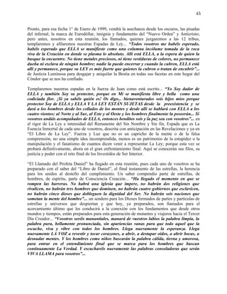 45


Pronto, para esa fecha 1° de Enero de 1999, vendrá la asechanza desde los oscuros, las pisadas
del infernal, la marca de Eurodóllar, insignia y fundamento del “Nuevo Orden” y Anticristo;
pero antes, nosotros en esta reunión, los llamados, quienes juzgaremos a las 12 tribus,
templaremos y afilaremos nuestras Espadas de Ley... “Todos vosotros me habéis esperado,
habéis esperado que ELLA se manifieste como una columna incólume tomada de la roca
viva de la Creación en donde se plasma lo absoluto. Allí está ELLA, a la espera de quien la
busque la encuentre. No tiene metales preciosos, ni tiene vestiduras de colores, no permanece
dueña ni esclava de ningún hombre; nadie la puede encerrar y cuando la cubren, ELLA está
allí y permanece, porque su LEY es más fuerte que quienes la cubren o tratan de encubrir”...
de Justicia Luminosa para desgajar y aniquilar la Bestia en todas sus facetas en este hogar del
Cóndor que se nos ha confiado.

Templaremos nuestras espadas en la fuerza de Juan como está escrito... “Yo Soy dador de
ELLA y también Soy su protector, porque en Mí se manifiesta libre y bella como una
codiciada flor. ¡Si ya sabéis quién es! Os digo... bienaventurados sois hijos míos porque
protector Soy de ELLA y ELLA Y LA LEY ESTÁN SUJETAS desde la preexistencia y se
dará a los hombres desde los collados de los montes y desde allí se hablará con ELLA a los
cuatro vientos; al Norte y al Sur, al Este y al Oeste y los hombres finalmente la poseerán... Si
vosotros andáis acompañados de ELLA, entonces benditos sois y la paz sea con vosotros”... en
el rigor de La Ley e intensidad del Remanente del Sin Nombre y Sin fin, Espada que es La
Esencia Inmortal de cada uno de vosotros, descrita con anticipación en las Revelaciones y ya en
“El Libro de La Ley”. Fuerza y Luz que no es un capricho de la mente o de la falsa
comprensión, no una simple idea incomprendida, menos es un patrimonio de la estupidez o la
manipulación y el fanatismo de cuantos dicen venir a representar La Ley; porque esta vez se
probará definitivamente, ahora en el gran enfrentamiento final. Aquí se conocerán sus filos, su
justicia y poder con el reto final de los Investidos de Ser Interior.

“El Llamado del Profeta Daniel” ha llegado en esta reunión, pues cada uno de vosotros se ha
preparado con el saber del “Libro de Daniel”, el final testamento de las estrellas, la herencia
para los unidos al destello del cumplimiento. Un saber compendio parte de estrellas, de
hombres, de espíritu, parte de Consciencia Creación... “Ha llegado el momento en que se
rompen las barreras. No habrá una iglesia que impere, no habrán dos religiones que
rivalicen, no habrán tres hombres que dominen, no habrán cuatro gobiernos que esclavicen,
no habrán cinco dioses que dobleguen la dignidad del Ser. No habrán seis naciones que
sometan la mente del hombre”... un sendero para los Dioses formados de partes y partículas de
estrellas y universos que despiertan y que hoy, ya preparados, son llamados para el
acercamiento último que les conducirá a la conexión con los fundamentos que desde otros
mundos y tiempos, están preparados para esta generación de mutantes y viajeros hacia el Tercer
Día Creador... “Vosotros seréis manantiales, manará de vuestros labios la palabra limpia, la
palabra pura, bellamente pronunciada, sin apariencias vanas para que todo aquel que la
escuche, viva y vibre con todos los hombres. Llega nuevamente la esperanza. Llega
nuevamente LA VOZ a revestir y tocar corazones, a abrir, a destapar oídos, a abrir bocas, a
desnudar mentes. Y los hombres como niños buscarán la palabra cálida, tierna y amorosa,
para entrar en el entendimiento final que se marca para los hombres que buscan
continuamente La Verdad. Y escucharéis nuevamente las palabras consoladoras que serán
VIVA LLAMA para vosotros”...
 