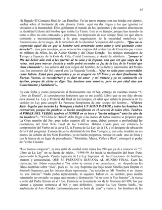 46


Ha llegado El Contacto final de Las Estrellas. Ya las naves oscuras con sus hordas por cientos,
vuelan sobre el horizonte de este planeta. Están aquí sin dar tregua a los que ignoran tal
violación a la humanidad. Ellos gobiernan el mundo de los ignorantes y de cuantos desconocen
la identidad Celeste del hombre que habita La Tierra. Este es su tiempo, porque han reunido en
torno a ellos los más retrasados y perversos, los depravado de este tiempo final, los que sirven
consiente e inconscientemente a la gran organización de la oscuridad metafísica del
fenomenismo, de la magia, de la torcedura de la identidad Verdadera del espíritu... “Que no os
sorprenda aquel día en que el hombre será arrastrado como tamo y será quemado como
desecho”... mas para nosotros, ya se acercan los viajeros del centro Luz de Creación que vienen
en millares de Miles, los de Asthar Sherán y del Disco Dorado, los testigos mensajeros de
Tiempo y Espacio, de la Gota de Vida, Cristal Luminoso, y Áspid de sabiduría... “porque el
Día del Señor aún está a las puertas de tu casa y la Espada, una que vez que salga de la
vaina, será para marcar Justicia y nadie podrá esconder su faz de la Luz de la Verdad que
viene clamando”... los señores del ayer origen del hombre, de la dicha y nacimiento del Mesías
Luz, los emisarios del Sol central con La Segunda Venida... “Que no seáis pues sorprendidos
como ladrón. Estad pues preparados y yo os acogeré en Mi Seno y os daré finalmente las
Buenas Nuevas, os reconfortaré y os daré mi amor y mi ternura y ya no caminaréis sin
destino, porque de cierto os digo: Soy Anciano ante vosotros, pero no por edad sino por
Conocimiento y Sabiduría”...

En esta fecha y como preparación al Reencuentro con el Ser, entrego en vuestras manos “El
Libro de Daniel”, el conocimiento horizonte que se me confió; Libro que se me dijo abriera
para desatar La Ley y Profecía del final de los tiempos, el saber que señala la presencia de los
venidos en Ley para cumplir La Promesa Sempiterna de este tiempo del hombre... “Habrán
Siete Ángeles que tocarán La Trompeta y habrá UN SOLO PASTOR y todos los hombres les
entenderán, porque las palabras se harán manifiestas en el corazón de todos ellos. Tendrán
el PODER DEL VERBO, tendrán el PODER en su boca y “harán milagros” ante los ojos de
los hombres”... “El Libro de Daniel” debe llegar a las manos de todos cuantos se preparan para
La Gran reunión del Ser, pues todos cuantos allí se unan, deben conocer a profundidad las
enseñanzas del Gran Reto Final de las Estrellas. Habrán vivido para ese entonces la
comprensión del Verbo en la carta 12, la Fuerza de La Ley de la 13, y el designio de ubicación
de la 9 del programa. Conocerán ya la identidad de los Dos Testigos y, con esto, tendrán en sus
manos las señales de los Siete Hombres; ya no harán preguntas, porque en cada uno de éstos y
con la fuerza de su lugar de procedencia: “Montañas, Mares, Valles y Ríos”, emergerá el poder
del Verbo Creador.

“Los buenos cooperan”, es una señal de unidad entre todos los 999 que ya di a conocer en “El
Libro de La Ley” en su faceta de inicio... “1998-99. Se inicia la recolección del buen fruto,
preparando la Segunda Venida esperada de La Ley Suprema de las Creaciones de hombres,
 mentes y consciencias, QUE SE PRESENTA DIÁFANA AL MUNDO FINAL. Caen las
creencias, los falsos conceptos y “los velos se corren y no prevalecen... se despedazan las
falsas doctrinas sobre “dios”, pues es la Ley Suprema que baja desde Shielho para limpiar el
Símbolo Supremo; que los inicuos dicen representar...“no saltarán en Mi Nombre si no tienen
 la voz interior”. Nadie podrá representarle, ni siquiera hablar en su nombre, pues morirá
intentando ser enviado: su paga será muerte y destrucción “si no tiene la Voz Interior”, la marca
y sello del Padre Eterno en el Hijo. Entonces se levantarán los de la Promesa del 999, los que
vienen a ejecutar sentencia al 666 y será definitivo, porque La Ley Eterna habló...”no
arrebatarán al Ave -Cóndor Latinoamericano- su batir de alas” y verán a los hombres de las
 