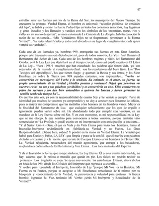 47


estrellas unir sus fuerzas con los de la Reina del Sur, los mensajeros del Nuevo Tiempo. Se
encuentra la primera Verdad Eterna, el hombre es universal: “eclosión polífona de verdades
del hijo”, se habla y siente la fuerza Padre-Hijo en todos los corazones renacidos, hay lágrimas
 y gozo inaudito y los llamados y venidos con los símbolos de las “montañas, mares, ríos y
valles en mi nuevo despertar”, se unen entonando La Canción de La Alegría, habrán conocido la
razón de su existencia... “Mis Verdaderos Hijos no se fragmentan, pertenecen a la Eterna
Verdad”... Ya todos identificados y cada cual ubicado en su lugar de cumplimiento, cada quien
verterá sus verdades”.

Cada uno de los llamados ya, hombres 999, entregarán sus fuerzas en esta Gran Reunión,
porque este Encuentro no será dictado por mí, pues de todos vosotros, La Voz final llamará el
Remanente del Señor de Luz. Cada uno de los hombres mujeres y niños del Remanente del
Cóndor, será la Ley Luz que destellará en el tiempo crucial, como así quedó escrito en El Libro
de La Ley... “Para 1998-9 muchos que han escuchado las palabras que tienen vida, ya son
separados de la manada al cumplimiento final: son los recolectores del buen fruto. Los “Dos
Testigos del Apocalipsis”, los que tienen fuego -y queman la Bestia y sus obras- y los Siete
Hombres, ya sobre la Tierra con 999 espadas cortantes, son implacables... “varios se
convertirán en mensajeros del Verbo y lo tendrán. Su estímulo es el amor, su fuerza, su
propio conocimiento de la Verdad. ¡Abridles puertas y ventanas! Dejad que penetren en
vuestras casas su voz y sus palabras ¡recibidles! y os convertiréis en uno. Ellos convierten en
polvo los secretos y los dan bien entendidos a quienes los buscan y harán germinar la
 semilla sembrada tiempo ha”...
Os escribo esta vez, ya con la responsabilidad de cuanto Soy y he venido a cumplir. Parte de
identidad que muchos de vosotros ya comprendéis y no doy a conocer para llenarme de ínfulas,
pues es mayor mi compromiso que las medallas o los honores de los hombres vanos. Mayor es
la finalidad del Remanente de Luz, que cualquier señalamiento que los ojos de orgullo e
ignorancia puedan verter sobre mí. He abandonado todo por cumplir con vosotros, en un
mandato de la Ley Eterna sobre mi Ser. Y en este momento, es mi responsabilidad en la Ley
que se me otorgó, la que nombro para convocaros a todos vosotros, porque también vino
sentenciado en “La Profecía y quedó escrito en mi interpretación con anticipación a esta carta...
“Y el Señor Ram-Ri-Dam, el que es Vida y da Vida Eterna para todos los hombres, llama al
Investido-Intérprete revistiéndole en Sabiduría su Verdad y su Fuerza, La Gran
Responsabilidad: ¡Oídme bien, oídme! Y pondré en tu mano mi Verdad Eterna. La Verdad que
habló para Daniel y Pablo, LA LEY- que limpia y pura se le confió- que él escribe con palabras
dictadas al corazón y a la mente, que reviste de Cuerpos Eternos a los hombres del Tercer Día:
La Verdad reluciente, resucitadora del mundo agonizante, que entrega a los buscadores,
resplandores codiciables de Brillo Interior y Voz Eterna... Los hace mutantes del Espíritu.

Y da al Investido la fuerza que rompe ataduras, La Ley Eterna. Él es una tromba indetenible, no
hay cadena que le resista o muralla que quede en pie. Los falsos no podrán resistir su
 presencia. Los tinglados se caen. Se oyen nuevamente las enseñanzas Eternas, ahora dichas
en boca de los 999, desde los Cifrados del Intérprete que regresa a su estrella...
Y vuelve para recordarle al Intérprete, Investido de Ley “porque Mi Voz es tu Bandera, Mi
Fuerza es tu Fuerza, porque te acogiste a Mi Enseñanza; renaciendo de ti mismo por tu
búsqueda y conocimiento de la Verdad, tu persistencia y voluntad para contener la fuerza
Interior, logrando la Voz, teniendo Mi Verbo: ¡serás Mi Intérprete y Resucitador de la
Verdad!”.
 