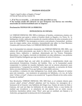 5


                                PROGRAMA REVELACIÓN

“Aquel y Aquel lo saben, es llegado el Tiempo”
(Al País del Norte del Sur, Estrofa VI)

“...Y la Voz se escuchó... y mi mente sólo percibió su eco.
Y fui testigo mudo del silencio en que brotaron con fuerza sus estrofas,
muriendo mi intelectualidad ante su ímpetu”.

Proclamación TESTIGO DE LA DERECHA

                             INTELIGENCIA: SU ESPADA

LA VERDAD ESENCIAL DEL SER es intrínseca al hombre, extraterrena cósmica con
las inteligencias que guían y asisten al hombre desde su llegada a La Tierra. Es la
Inteligencia vivida y aplicada en mundos de creación millones de años avanzados en el
proceso del ESPÍRITU. Sus mensajeros enviaron a este planeta y humanidad, profetas;
unos de origen estelar, otros, terrestres, transmitiendo este saber, La Gran Mecánica
Creadora del Universo Padre, LA VERDAD ESENCIAL DEL SER.

Así, la humanidad sin entender claramente esta VERDAD ESENCIAL DEL SER y sus
enlaces del orden preexistente, que desde lo Alto es Ley, ha seguido el camino del
ascenso físico, intelectivo y espiritual, determinado por los Tronos, Potestades,
Querubines y sus Ángeles, creciendo en identidad con estas sabidurías y sus profecías
desde El Espíritu Inteligente que rige los destinos de todo el Universo.

La Luz al planeta llegó así, cual saber de profecías y cumplimientos desde una
preexistencia Extraterrena Creadora del hombre. Hoy, ya la humanidad puede
comprender la realidad de mundos habitados fuera de su entorno planetario; pues
preparándose a “conquistar las estrellas” con viajes espaciales, se encuentra de frente
ahora con estas Sabidurías Vivas que habitan el insondable universo.
Los profetas o contactos de estas inteligencias Luz, desde antes, allanaron el camino
para este momento… nos mostraron un panorama de Sabiduría, a la vez, de lucha
entre “el bien y el mal” y hasta se nos anunció de “la guerra librada en los cielos contra
huestes de maldad”.

Esta Revelación, VERDAD ESENCIAL DEL SER final, es el contacto directo para
conocer ¿Qué? ¿Cómo? ¿Dónde? ¿Quiénes son? los buenos, los mensajeros de y
hermanos de la Creación -esta Sabiduría del Origen Luz, Vientre de todos los Soles y
Galaxias, del cual son hijos los habitantes de este planeta Tierra- o esas hordas de
maldad que invadieron y se adueñaron de este planeta con un orden oscuro,
luciferino, haciéndose adorar como “Dios”, pero que en realidad, son Satanás y el
Anticristo, persiguiendo la destrucción de la humanidad.
 