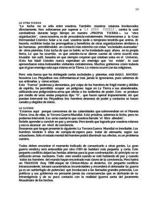 50



LA OTRA FUERZA
“La lucha no es sólo entre vosotros. También nosotros estamos involucrados
directamente. Nos esforzamos por superar a “LA OTRA FUERZA” , contra la cual
combatimos durante largo tiempo en nuestra «PROPIA TIERRA ». La “otra
organización”, como nosotros, es de procedencia extraterrestre. Pertenecemos a la Gran
Hermandad Cósmico Solar a la cual, vosotros tarde o temprano tendréis que uniros. Al
hacerlo, recibirán todas las prerrogativas y beneficios de otras organizaciones similares a
las humanas, permitiéndoles un contacto más estrecho con estas “sociedades avanzadas”
de otros planetas. Esta lucha de que os hablo, se ha trasladado aquí, ahora, en tu propia
tierra. Lo que ha ocurrido, es que ustedes no se dieron cuenta de cómo ocurrió esta
invasión tan sutil, basados en que siempre creyeron que estaban solos en el Universo.
¡Esto fue fatal! Ustedes nunca esperaban un enemigo que “no existe”, lo cual
aprovecharon estos indeseables visitantes extraterrenos. Muchos gobiernos creen todavía
que el gran enemigo está aquí mismo en la Tierra. Lo mismo ocurre con las religiones.

Pero esta fuerza que ha doblegado varias sociedades y planetas, está ¡AQUI, AHORA!
Nosotros Los Pleyadinos nos enfrentamos al mal, jamás lo ignoramos, pues sabemos de
sus artimañas y cómo actúan.
Esta “Fuerza” poderosa y demoníaca, por culpa de los hombres de frágil mente y débiles
de espíritu, ha permitido ocupar un peligroso lugar en La Tierra a sus abanderados,
utilizando una peligrosísima arma que afecta a los sedientos de poder. Esto se produce
por medio de unas ondas psíquicas tipo “O”, que hacen operar impunemente, sin que
puedan intervenir los Pleyadinos (los hombres deseosos de poder y contactos se hacen
canales y elegidos de éstos).
LA GUERRA
“Estamos aquí porque conocemos de las calamidades que sobrevendrán en el Planeta
Tierra. Una de ellas, la Tercera Guerra Mundial. Está próxima, sabemos la fecha, pero no
podemos intervenir. Eso sería coartar lo que vosotros llamáis “el libre albedrío”.
Debéis aprender a convivir en paz y armonía. Pero tenéis que lograrlo por vosotros mismos
y eso es alcanzar un nivel de conciencia.
Deseamos que tengan presente lo siguiente: La Tercera Guerra Mundial es inevitable. Los
hombres tendrán 4 años de compás de espera para tratar de atenuarla, según sus
actuaciones. Sólo el estado mental del hombre podrá disminuir sus efectos, es un problema
vuestro.

Todos deben encontrar el momento indicado de comunicarlo a otras gentes. La gran
guerra vendrá y será antecedida por otra (1991 de Saddan) más pequeña y corta. Este
pequeño conflicto dejará las heridas abiertas para la gran confrontación. Al principio no se
utilizarán armas nucleares. Todo esto vendrá cuando se esté hablando de paz y cuando
 todos los hombres del mundo hayan encontrado más claves de la convivencia. Pero habrá
un TRAIDOR (hoy 1998 ataque de Clinton-Maso al desierto). Un pequeño conflicto
intranscendente, tomará características incontrolables y encenderá el detonador (la guerra
ya es un subterfugio de potencias) que involucrará a las llamadas grandes potencias. Los
políticos y sus gobiernos no pensarán jamás las consecuencias que se derivarán de su
intransigencia y de su poco contacto con la realidad (guerra santa del juramento
Musulmán) de los hechos.
 