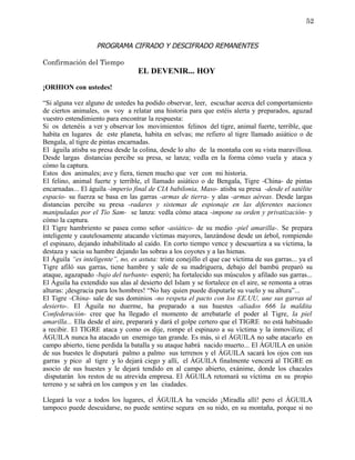 52


                    PROGRAMA CIFRADO Y DESCIFRADO REMANENTES

Confirmación del Tiempo
                                   EL DEVENIR... HOY
¡ORHION con ustedes!

“Si alguna vez alguno de ustedes ha podido observar, leer, escuchar acerca del comportamiento
de ciertos animales, os voy a relatar una historia para que estéis alerta y preparados, aguzad
vuestro entendimiento para encontrar la respuesta:
Si os detenéis a ver y observar los movimientos felinos del tigre, animal fuerte, terrible, que
habita en lugares de este planeta, habita en selvas; me refiero al tigre llamado asiático o de
Bengala, al tigre de pintas encarnadas.
El águila atisba su presa desde la colina, desde lo alto de la montaña con su vista maravillosa.
Desde largas distancias percibe su presa, se lanza; vedla en la forma cómo vuela y ataca y
cómo la captura.
Estos dos animales; ave y fiera, tienen mucho que ver con mi historia.
El felino, animal fuerte y terrible, el llamado asiático o de Bengala, Tigre -China- de pintas
encarnadas... El águila -imperio final de CIA babilonia, Maso- atisba su presa -desde el satélite
espacio- su fuerza se basa en las garras -armas de tierra- y alas -armas aéreas. Desde largas
distancias percibe su presa -radares y sistemas de espionaje en las diferentes naciones
manipuladas por el Tío Sam- se lanza: vedla cómo ataca -impone su orden y privatización- y
cómo la captura.
El Tigre hambriento se pasea como señor -asiático- de su medio -piel amarilla-. Se prepara
inteligente y cautelosamente atacando víctimas mayores, lanzándose desde un árbol, rompiendo
el espinazo, dejando inhabilitado al caído. En corto tiempo vence y descuartiza a su víctima, la
destaza y sacia su hambre dejando las sobras a los coyotes y a las hienas.
El Águila “es inteligente”, no, es astuta: triste conejillo el que cae víctima de sus garras... ya el
Tigre afiló sus garras, tiene hambre y sale de su madriguera, debajo del bambú preparó su
ataque, agazapado -bajo del turbante- esperó; ha fortalecido sus músculos y afilado sus garras...
El Águila ha extendido sus alas al desierto del Islam y se fortalece en el aire, se remonta a otras
alturas: ¡desgracia para los hombres! “No hay quien puede disputarle su vuelo y su altura”...
El Tigre -China- sale de sus dominios -no respeta el pacto con los EE.UU, une sus garras al
desierto-. El Águila no duerme, ha preparado a sus huestes -aliados 666 la maldita
Confederación- cree que ha llegado el momento de arrebatarle el poder al Tigre, la piel
amarilla... Ella desde el aire, preparará y dará el golpe certero que el TIGRE no está habituado
a recibir. El TIGRE ataca y como os dije, rompe el espinazo a su víctima y la inmoviliza; el
ÁGUILA nunca ha atacado un enemigo tan grande. Es más, si el ÁGUILA no sabe atacarlo en
campo abierto, tiene perdida la batalla y su ataque habrá nacido muerto... El ÁGUILA en unión
de sus huestes le disputará palmo a palmo sus terrenos y el ÁGUILA sacará los ojos con sus
garras y pico al tigre y lo dejará ciego y allí, el ÁGUILA finalmente vencerá al TIGRE en
asocio de sus huestes y le dejará tendido en al campo abierto, exánime, donde los chacales
 disputarán los restos de su atrevida empresa. El ÁGUILA retomará su víctima en su propio
terreno y se sabrá en los campos y en las ciudades.

Llegará la voz a todos los lugares, el ÁGUILA ha vencido ¡Miradla allí! pero el ÁGUILA
tampoco puede descuidarse, no puede sentirse segura en su nido, en su montaña, porque si no
 