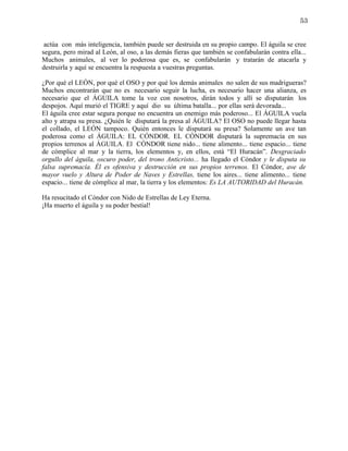 53


 actúa con más inteligencia, también puede ser destruida en su propio campo. El águila se cree
segura, pero mirad al León, al oso, a las demás fieras que también se confabularán contra ella...
Muchos animales, al ver lo poderosa que es, se confabularán y tratarán de atacarla y
destruirla y aquí se encuentra la respuesta a vuestras preguntas.

¿Por qué el LEÓN, por qué el OSO y por qué los demás animales no salen de sus madrigueras?
Muchos encontrarán que no es necesario seguir la lucha, es necesario hacer una alianza, es
necesario que el ÁGUILA tome la voz con nosotros, dirán todos y allí se disputarán los
despojos. Aquí murió el TIGRE y aquí dio su última batalla... por ellas será devorada...
El águila cree estar segura porque no encuentra un enemigo más poderoso... El ÁGUILA vuela
alto y atrapa su presa. ¿Quién le disputará la presa al ÁGUILA? El OSO no puede llegar hasta
el collado, el LEÓN tampoco. Quién entonces le disputará su presa? Solamente un ave tan
poderosa como el ÁGUILA: EL CÓNDOR. EL CÓNDOR disputará la supremacía en sus
propios terrenos al ÁGUILA. El CÓNDOR tiene nido... tiene alimento... tiene espacio... tiene
de cómplice al mar y la tierra, los elementos y, en ellos, está “El Huracán”. Desgraciado
orgullo del águila, oscuro poder, del trono Anticristo... ha llegado el Cóndor y le disputa su
falsa supremacía. Él es ofensiva y destrucción en sus propios terrenos. El Cóndor, ave de
mayor vuelo y Altura de Poder de Naves y Estrellas, tiene los aires... tiene alimento... tiene
espacio... tiene de cómplice al mar, la tierra y los elementos: Es LA AUTORIDAD del Huracán.

Ha resucitado el Cóndor con Nido de Estrellas de Ley Eterna.
¡Ha muerto el águila y su poder bestial!
 