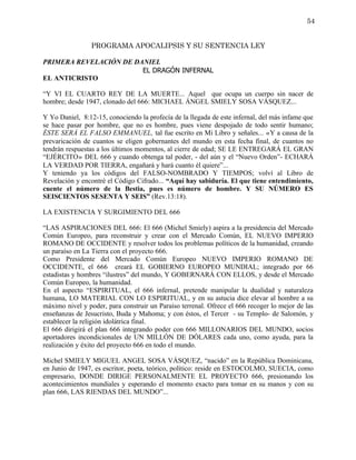 54


                PROGRAMA APOCALIPSIS Y SU SENTENCIA LEY

PRIMERA REVELACIÓN DE DANIEL
                        EL DRAGÓN INFERNAL
EL ANTICRISTO

“Y VI EL CUARTO REY DE LA MUERTE... Aquel que ocupa un cuerpo sin nacer de
hombre; desde 1947, clonado del 666: MICHAEL ÁNGEL SMIELY SOSA VÁSQUEZ...

Y Yo Daniel, 8:12-15, conociendo la profecía de la llegada de este infernal, del más infame que
se hace pasar por hombre, que no es hombre, pues viene despojado de todo sentir humano;
ÉSTE SERÁ EL FALSO EMMANUEL, tal fue escrito en Mi Libro y señales... «Y a causa de la
prevaricación de cuantos se eligen gobernantes del mundo en esta fecha final, de cuantos no
tendrán respuestas a los últimos momentos, al cierre de edad; SE LE ENTREGARÁ EL GRAN
“EJÉRCITO» DEL 666 y cuando obtenga tal poder, - del aún y el “Nuevo Orden”- ECHARÁ
LA VERDAD POR TIERRA, engañará y hará cuanto él quiere”...
Y teniendo ya los códigos del FALSO-NOMBRADO Y TIEMPOS; volví al Libro de
Revelación y encontré el Código Cifrado... “Aquí hay sabiduría. El que tiene entendimiento,
cuente el número de la Bestia, pues es número de hombre. Y SU NÚMERO ES
SEISCIENTOS SESENTA Y SEIS” (Rev.13:18).

LA EXISTENCIA Y SURGIMIENTO DEL 666

“LAS ASPIRACIONES DEL 666: El 666 (Michel Smiely) aspira a la presidencia del Mercado
Común Europeo, para reconstruir y crear con el Mercado Común, EL NUEVO IMPERIO
ROMANO DE OCCIDENTE y resolver todos los problemas políticos de la humanidad, creando
un paraíso en La Tierra con el proyecto 666.
Como Presidente del Mercado Común Europeo NUEVO IMPERIO ROMANO DE
OCCIDENTE, el 666 creará EL GOBIERNO EUROPEO MUNDIAL; integrado por 66
estadistas y hombres “ilustres” del mundo, Y GOBERNARÁ CON ELLOS, y desde el Mercado
Común Europeo, la humanidad.
En el aspecto “ESPIRITUAL, el 666 infernal, pretende manipular la dualidad y naturaleza
humana, LO MATERIAL CON LO ESPIRITUAL, y en su astucia dice elevar al hombre a su
máximo nivel y poder, para construir un Paraíso terrenal. Ofrece el 666 recoger lo mejor de las
enseñanzas de Jesucristo, Buda y Mahoma; y con éstos, el Tercer - su Templo- de Salomón, y
establecer la religión idolátrica final.
El 666 dirigirá el plan 666 integrando poder con 666 MILLONARIOS DEL MUNDO, socios
aportadores incondicionales de UN MILLÓN DE DÓLARES cada uno, como ayuda, para la
realización y éxito del proyecto 666 en todo el mundo.

Michel SMIELY MIGUEL ANGEL SOSA VÁSQUEZ, “nacido” en la República Dominicana,
en Junio de 1947, es escritor, poeta, teórico, político: reside en ESTOCOLMO, SUECIA, como
empresario, DONDE DIRIGE PERSONALMENTE EL PROYECTO 666, presionando los
acontecimientos mundiales y esperando el momento exacto para tomar en su manos y con su
plan 666, LAS RIENDAS DEL MUNDO”...
 