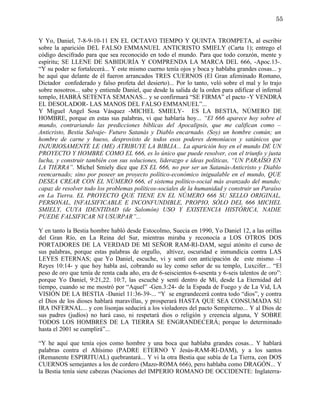 55


Y Yo, Daniel, 7-8-9-10-11 EN EL OCTAVO TIEMPO Y QUINTA TROMPETA, al escribir
sobre la aparición DEL FALSO EMMANUEL ANTICRISTO SMIELY (Carta 1); entrego el
código descifrado para que sea reconocido en todo el mundo. Para que todo corazón, mente y
espíritu; SE LLENE DE SABIDURÍA Y COMPRENDA LA MARCA DEL 666, -Apoc.13-.
“Y su poder se fortalecerá... Y este mismo cuerno tenía ojos y boca y hablaba grandes cosas... y
he aquí que delante de él fueron arrancados TRES CUERNOS (El Gran afeminado Romano,
Dictador confederado y falso profeta del desierto)... Por lo tanto, veló sobre el mal y lo trajo
sobre nosotros... sabe y entiende Daniel, que desde la salida de la orden para edificar el infernal
templo, HABRÁ SETENTA SEMANAS... y se confirmará “SE FIRMA” el pacto -Y VENDRÁ
EL DESOLADOR- LAS MANOS DEL FALSO EMMANUEL”...
Y Miguel Angel Sosa Vásquez -MICHEL SMIELY- ES LA BESTIA, NÚMERO DE
HOMBRE, porque en estas sus palabras, vi que hablaría hoy... “El 666 aparece hoy sobre el
mundo, contrariando las predicciones bíblicas del Apocalipsis, que me califican como –
Anticristo, Bestia Salvaje- Futuro Satanás y Diablo encarnado. (Soy) un hombre común; un
hombre de carne y hueso, desprovisto de todos esos poderes demoníacos y satánicos que
INJURIOSAMENTE LE (ME) ATRIBUYE LA BIBLIA... La aparición hoy en el mundo DE UN
PROYECTO Y HOMBRE COMO EL 666, es lo único que puede resolver, con el triunfo y justa
lucha, y construir también con sus soluciones, liderazgo e ideas políticas, “UN PARAÍSO EN
LA TIERRA”. Michel Smiely dice que ES EL 666, no por ser un Satanás-Anticristo y Diablo
reencarnado; sino por poseer un proyecto político-económico inigualable en el mundo, QUE
DESEA CREAR CON EL NÚMERO 666, el sistema político-social más avanzado del mundo;
capaz de resolver todo los problemas políticos-sociales de la humanidad y construir un Paraíso
en La Tierra. EL PROYECTO QUE TIENE EN EL NÚMERO 666 SU SELLO ORIGINAL,
PERSONAL, INFALSIFICABLE E INCONFUNDIBLE, PROPIO, SÓLO DEL 666 MICHEL
SMIELY, CUYA IDENTIDAD (de Salomón) USO Y EXISTENCIA HISTÓRICA, NADIE
PUEDE FALSIFICAR NI USURPAR”...

Y en tanto la Bestia hombre habló desde Estocolmo, Suecia en 1990, Yo Daniel 12, a las orillas
del Gran Río, en La Reina del Sur, mientras miraba y reconocía a LOS OTROS DOS
PORTADORES DE LA VERDAD DE MI SEÑOR RAM-RI-DAM, seguí atónito el curso de
sus palabras, porque estas palabras de orgullo, altivez, oscuridad e inmundicia contra LAS
LEYES ETERNAS; que Yo Daniel, escuche, vi y sentí con anticipación de este mismo –I
Reyes 10:14- y que hoy habla así, cobrando su ley como señor de su templo, Luxcifer... “El
peso de oro que tenía de renta cada año, era de 6-seiscientos 6-sesenta y 6-seis talentos de oro”:
porque Yo Daniel, 9:21,22. 10:7, las escuché y sentí dentro de Mí, desde La Eternidad del
tiempo, cuando se me mostró por “Aquel” -Gen.3:24- de la Espada de Fuego y de La Vid, LA
VISIÓN DE LA BESTIA -Daniel 11:36-39-... “Y se engrandecerá contra todo “dios”, y contra
el Dios de los dioses hablará maravillas, y prosperará HASTA QUE SEA CONSUMADA SU
IRA INFERNAL... y con lisonjas seducirá a los violadores del pacto Sempiterno... Y al Dios de
sus padres (judíos) no hará caso, ni respetará dios o religión y creencia alguna, Y SOBRE
TODOS LOS HOMBRES DE LA TIERRA SE ENGRANDECERÁ; porque lo determinado
hasta el 2001 se cumplirá”...

“Y he aquí que tenía ojos como hombre y una boca que hablaba grandes cosas... Y hablará
palabras contra el Altísimo (PADRE ETERNO Y Jesús-RAM-RI-DAM), y a los santos
(Remanente ESPIRITUAL) quebrantará... Y vi la otra Bestia que subía de La Tierra, con DOS
CUERNOS semejantes a los de cordero (Mazo-ROMA 666), pero hablaba como DRAGÓN... Y
la Bestia tenía siete cabezas (Naciones del IMPERIO ROMANO DE OCCIDENTE: Inglaterra-
 
