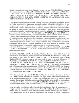 56


Francia- Alemania-Usa-Italia-Rusia-España) y en sus cuernos, DIEZ DIADEMAS (poderes
diez naciones) y sobre su cabeza, UN NOMBRE BLASFEMO... MAZO-SUIZA BABILONIA
LA GRANDE... Y LA MUJER ESTÁ SENTADA SOBRE UNA BESTIA ESCARLATA
ROMA, Y TIENE EN SUS MANOS UN CÁLIZ-GRIAL... Y LA MUJER ES LA GRAN
CIUDAD VATICANA QUE REINA SOBRE LOS REYES DE LA TIERRA”... EL MAZO
666 DISFRAZADO DE SANTIDAD.

Y Yo Daniel, profundamente conmovido, como se estremecerá el corazón de todos los hijos de
La Verdad Jesús RAM-RI-DAM, seguí leyendo la escritura infernal del 666 Smiely... “Y ante
cualquier derrota que podamos tener al enfrentar en el campo de batalla a ese Dios
inconsecuente e injusto, pereceremos con la dignidad, el valor, el honor y la conciencia (que él
no tiene), de poder después señalarle en ese supuesto “Juicio Final” en el que seremos
condenados y juzgados, que al examinar que él como Dios (Luxcifer 666 ensueña al Planeta)
para nosotros ha creado: Nuestra Rebelión (Efe.6.12. Mat.24:24 Ep.Jd.6. Rev.20:10) es un
derecho. Nuestro desconocimiento y rechazo a su poder y Paraíso celestial era una necesidad.
Y nuestra oposición y enfrentamiento a él como Dios, un deber irrenunciable (Tes.2:1-2).
No podíamos aceptar sencillamente, las injusticias e irresponsabilidad, para las que él como
Dios nos había creado. Teníamos entonces como único camino, que elaborar en base a
nuestras propias fuerzas, nuestro destino. Porque estábamos solos, abandonados e injustamente
condenados, por un destino y voluntad divina que se nos había impuesto de antemano, y que
nosotros bajo ninguna circunstancia podíamos aceptar ni permitir pasivamente.
Ante tales hechos, en nuestra necesidad y deber de Rebelión (anunciada Apoc.12:7-9)
ENCONTRAMOS NUESTRO ANTICRISTO Michel Smiely, en la realización y materialización
de nuestro proyecto 666”...

¡Y YO DANIEL, VI LA SEÑAL! de Smiely, el Padre y Montaña -Amos 5:18-. “¡Ay de los
que desean el día de Jehová! ¿Para qué queréis este día? SERÁ DE TINIEBLAS Smiely 666;
será como el que huye del LEÓN PODER “Sión”, y se encuentra con el OSO
HARMAGEDÓN, o como si entra en casa y apoyando la mano en la pared del tiempo, LE
MUERDE LA SERPIENTE DE JUDÁ. ¡No es de Luz EL DÍA DE JEHOVÁ-YAVHÉ!
ESE DÍA ES DE TINIEBLAS QUE NO TIENE RESPLANDOR; ese día ES DE LA
SERPIENTE- EL OSO- Y EL LEÓN- EL DÍA DE “Sión”-HARMAGEDÓN; porque escrito
está: a Dios quisisteis ofrecer sacrificios que NO EXIJO A NINGÚN HOMBRE; mas llevasteis
casa de Israel, el tabernáculo de vuestro dios infernal Moloc y Quiún, y con esto, la estrella de
Salomón; símbolos de infernal adoración, Y CON ELLA LLEGÁIS AL HARMAGEDÓN
PARA DECIR QUE SOIS ELEGIDOS DE DIOS.

Y Yo Daniel, testifico que Smiely NO ES SABIO; sólo Es astuto cubriendo su identidad
LUXCIFER y crimen manipulación; “sabiduría” del negro abismo, ASTUCIA que desde Isaías
14, se denunció para este tiempo... “¡Cómo caíste del cielo, oh lucero de la mañana! Cortado
fuiste por Tierra, tú que debilitabas los hombres. Tú que decías: subiré al cielo en lo alto y junto
a las estrellas de Dios, levantaré mi trono, EN EL MONTE DEL SINAR me sentaré, y a los
lados del norte EUROPA, sobre las alturas subiré y SERÉ SEMEJANTE AL ALTÍSIMO”.

...Mas tú, Luzbel-Luscifer-Smiely hoy, has sido derribado hasta el Sheol ¡la muerte de azufre y
tiempo! y estarás por eternidades en el abismo. Y cuando los hijos de La Tierra despierten al
milenio reirán de ti diciendo: ¡ese es el bocón que hablo contra el Altísimo; que hizo temblar La
Tierra por cinco mil años de su gobierno Edén Sabaoth; que trastornó en guerras y matanzas de
 