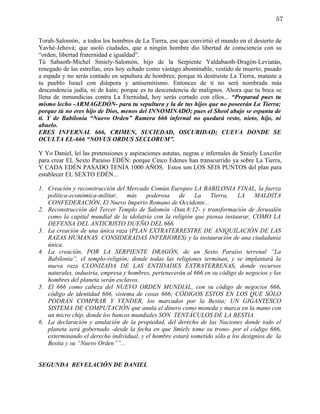 57


Torah-Salomón, a todos los hombres de La Tierra, ese que convirtió el mundo en el desierto de
Yavhé-Jehová; que asoló ciudades, que a ningún hombre dio libertad de consciencia con su
“orden, libertad fraternidad e igualdad”.
Tú Sabaoth-Michel Smiely-Salomón, hijo de la Serpiente Yaldabaoth-Dragón-Leviatán,
renegado de las estrellas, eres hoy echado como vástago abominable, vestido de muerto, pasado
a espada y no serás contado en sepultura de hombres; porque tú destruiste La Tierra, mataste a
tu pueblo Israel con diáspora y antisemitismo. Entonces de ti no será nombrada más
descendencia judía, ni de kaín; porque es tu descendencia de malignos. Ahora que tu boca se
llena de inmundicias contra La Eternidad, hoy serás cortado con ellos... “Preparad pues tu
mismo lecho -ARMAGEDÓN- para tu sepultura y la de tus hijos que no poseerán La Tierra;
porque tú no eres hijo de Dios, menos del INNOMINADO; pues el Sheol abajo se espanta de
ti. Y de Babilonia “Nuevo Orden” Ramera 666 infernal no quedará resto, nieto, hijo, ni
abuelo.
ERES INFERNAL 666, CRIMEN, SUCIEDAD, OSCURIDAD; CUEVA DONDE SE
OCULTA EL-666 “NOVUS ORDUS SECLORUM”.

Y Yo Daniel, leí las pretensiones y aspiraciones astutas, negras e infernales de Smiely Luxcifer
para crear EL Sexto Paraíso EDÉN: porque Cinco Edenes han transcurrido ya sobre La Tierra,
Y CADA EDÉN PASADO TENÍA 1000 AÑOS. Estos son LOS SEIS PUNTOS del plan para
establecer EL SEXTO EDÉN...

1. Creación y reconstrucción del Mercado Común Europeo LA BABILONIA FINAL, la fuerza
   política-económica-militar,    más    poderosa     de    La    Tierra,    LA    MALDITA
   CONFEDERACIÓN, El Nuevo Imperio Romano de Occidente...
2. Reconstrucción del Tercer Templo de Salomón -Dan.8:12- y transformación de Jerusalén
   como la capital mundial de la idolatría con la religión que piensa instaurar, COMO LA
   DEFENSA DEL ANTICRISTO DUEÑO DEL 666.
3. La creación de una única raza (PLAN EXTRATERRESTRE DE ANIQUILACIÓN DE LAS
   RAZAS HUMANAS CONSIDERADAS INFERIORES) y la instauración de una ciudadanía
   única.
4. La creación, POR LA SERPIENTE DRAGÓN, de un Sexto Paraíso terrenal “La
   Babilonia”, el templo-religión; donde todas las religiones terminan, y se implantará la
   nueva raza CLONIZADA DE LAS ENTIDADES EXTRATERRENAS, donde recursos
   naturales, industria, empresa y hombres, pertenecerán al 666 en su código de negocios y los
   hombres del planeta serán esclavos.
5. El 666 como cabeza del NUEVO ORDEN MUNDIAL, con su código de negocios 666,
   código de identidad 666, sistema de cosas 666; CÓDIGOS ESTOS EN LOS QUE SÓLO
   PODRÁN COMPRAR Y VENDER, los marcados por la Bestia; UN GIGANTESCO
   SISTEMA DE COMPUTACIÓN que anula el dinero como moneda y marca en la mano con
   un micro chip, donde los bancos mundiales SON TENTÁCULOS DE LA BESTIA.
6. La declaración y anulación de la propiedad, del derecho de las Naciones donde todo el
   planeta será gobernado -desde la fecha en que Smiely tome su trono- por el código 666,
   exterminando el derecho individual, y el hombre estará sometido sólo a los designios de la
   Bestia y su “Nuevo Orden””...


SEGUNDA REVELACIÓN DE DANIEL
 