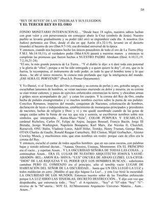 58


“REY DE REYES” DE LAS TINIEBLAS Y SUS ELEGIDOS
Y EL TERCER REY ES EL ORO

FONDO MONETARIO INTERNACIONAL... “Desde hace 18 siglos, nuestros sabios luchan
con gran valor y con perseverancia sin conseguir abatir la Cruz (símbolo de Jesús). Nuestro
pueblo se levanta gradualmente y su poder (del oro) se engrandece cada día. A nosotros (los
Judíos) pertenece ese Dios, desde el día en que Aarón (Ex.32:1-9), levantó en el desierto
(mundo) el becerro de oro (Dan.9:7-14), esa divinidad universal de la época.
Y entonces, cuando nos hayamos hecho los únicos poseedores de todo el oro de La Tierra (Hoy
F.M.I. Mr.14:10,11), el verdadero poder (Mat.4:8,9) pasará a nuestras manos y entonces se
cumplirán las promesas que fueron hechas a NUESTRO PADRE Abraham (Deut. 6:10,11,19.
7:2,16,21-24).
“El oro, la más grande potencia de La Tierra... “Y el diablo le dijo: a ti daré toda esta potestad
y la gloria de “ellos”; porque a mí ha sido entregada y a quien quiero la doy”; el oro, que es la
fuerza, la recompensa, el instrumento de todo poder, es todo lo que el hombre teme y lo que
desea... he ahí el único misterio, la ciencia más profunda que rige la inteligencia del mundo.
¡ESE SERÁ EL PORVENIR!” (Prot.S.S. Primer Documento).

Y Yo Daniel, vi al Tercer Rey del Oro coronado y su corona de perlas y oro, goteaba sangre, se
escuchaban lamentos de hombres, se veían naciones muriendo en dolor y miseria; en su corona
se oían tronar cañones; y pasos de ejércitos enfurecidos estremecían la tierra; y chocaban armas
y golpes secos acompañados de ¡ay! y caían los cuerpos. Y la corona del Rey de Oro, estaba
hecha de puñales ensangrentados y vi muchos nombres escritos sobre la punta de sus puñales:
Concilios Romanos, imperios del mundo, conquistas de Naciones, colonización de hombres,
declaración de leyes e independencias, establecimiento de monarquías-principados y presidentes
de naciones, luchas de religión y Dios: y vi y me quedé asombrado cuando de las gotas de
sangre caídas sobre la frente de ese rey que reía y sonreía, se escribieron nombres sobre mis
símbolos que interpretaba... Roma-Mazo-“Sión”, COLOR PÚRPURA Y ESCARLATA,
cardenal Richelieu, Carlos IV, Felipe de Anjou, Jacques Bossuel, Francis Bacón, Jorge III
Bretaña, Jeorge Washington, Napoleón Bonaparte, Karl Marx, Zar Nicolas II, Churchill,
Roosevelt, ONU Stalin, Vladimir Lenin, Adolf Hitler, Trotsky, Henry Truman, George Bhus,
OTAN Charles de Gaulle, Ronald Reagan Canterbury, Bill Clinton, Mijáil Gorbachov, Aleister
Crowley Moscú, y muchísimos más; que eran nombres sin rostro: porque cara de ellos era la
corona del Rey.
Y entonces, escuché el cantar de todos aquellos hombres que en sus caras oscuras, con palabras
bajas y sonido infernal decían... “Aaaaaa, Oooooo, Uuuuuu, Mmmmmm: EN EL PRINCIPIO
era el vacío... y repetían Aoum... Y LA OSCURIDAD SEÑORA DE TODAS LAS COSAS... y
continuaban Aoum... ERA EL LUGAR DE NUESTRO ARQUITECTO JEHOVÁ YAVHÉ-
ABADÓN- BEL- AMON RA- SHIVA- “LUS” OSCURA DE ABAJO LUZBEL LUS-CIFER-
“DIOS” DE LAS RIQUEZAS Y EL PODER QUE LOS HOMBRES BUSCAN... soñolientos
cantaban PERO EL COMIENZO era el principio, sólo el temible vacío LUGAR DE
HABITACIÓN DEL SEÑOR DE LA OSCURIDAD... hasta que UN DÍA LLEGÓ LA LUZ y
todos maldecían en coro: ¡Maldito el que dijo hágase La Luz!... y esta Luz hirió la oscuridad-
LA OSCURIDAD DE LOS MUNDOS. Entonces nuestro señor de las Tinieblas enfurecido
porque LA LUZ HIRIÓ LAS TINIEBLAS; DECRETÓ DESTRUCCIÓN... Y dijo con voz que
despedazaba, que estremecía todo... “Soy” el A-rquitecto... “Soy” el “O”-rden “Soy” “U”-
niverso de la “M”-ateria... SOY EL AUMmmmmm Arquitecto- Universo- Materia... Aum...
Aoum...”
 