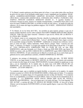 59



Y Yo Daniel, cuando repitieron esta última parte de la frase, vi caer sobre todos ellos una lluvia
de polvo de oro; pero el oro brillando estaba negro y sucio, empañado por las palabras: SINAR-
AQUIA, GOBIERNO-DESPOTISMO, LIBERTAD, IGUALDAD, FRATERNIDAD, LOGIA
CRUZ ROJA, CABALLERO ASESINO REAL, COFRADÍA DEL TEMPLE, PATRIARCA DEL
TEMPLO, PRÍNCIPE KADOSCH, SOBERANO GRADO 33... Y aquellos hombres se
inclinaron, besaron la tierra, alzaron sus espadas ensangrentadas, y retirándose hacia atrás en las
naves de aquel TEMPLO OSCURO, se escribió en letras de alto relieve, en medio de todas las
cabezas y en el centro del lugar las palabras mágicas: SAL-O-MON... HERMANDAD TEMPLO
DE SALOMÓN...

Y Yo Daniel, al ver las letras del F.M.I, me asombré en gran manera: porque vi que era el
mismo nombre blasfemo escrito sobre la Bestia final EDÉN-ADMÓN-SIÓN-IN-HOC-SIGNO-
VINCES. “FMI- Por este signo vencerás”. Entonces vi que era EL FINAL DE LA BESTIA Y
EL FINAL DEL TIEMPO.
Y Yo Daniel, como es mi compromiso Revelar, descifro la traducción del nombre blasfemo
-Apocalipsis 17-, escrito sobre la Bestia final... “a.d.a.n”, del Reino Edén Cinco, lugar y caverna
de la oscuridad: emerge el hombre “KADMON” establecido en mutación de violencia y terror,
para el “reino de Sión”: Sabios Infernales, Orden Nuevo; porque “Sión” “vencerá con este
signo”. Y entonces, Yo Daniel, vi el signo que guardé en mi alma hasta el día de hoy. Y el signo
es: “UNA ESPADA-ASTA CORONADA POR LA FLOR DE LIS, en ella, DOS
SERPIENTES, cada una formando un 6 frente a frente que SON DOS SEIS, que hacen UN
OCHO sin cerrar y allí, las DOS CABEZAS DE LA SERPIENTE igual, DOS CABEZAS DEL
ÁGUILA INFERNAL. El asta sostenida por la Man-O, el círculo que no se cierra hasta que el
gobierno de los cuatro pabellones centrales, LOGREN DOMINAR AL MUNDO.

Y entonces, me acerque al tabernáculo y viendo me asombre aún más... IN HOC SIGNO
VINCES, es ese lugar donde LA MUERTE ASECHA AL MUNDO y la muerte está sostenida
por la mano de uñas largas de la mujer, BESTIALIDAD y la mano empuña la espada que es una
asta y en la empuñadura de la espada asta, la mano toca LAS DOS COLAS DE LA
SERPIENTE, que descienden en arco de 180º DEBAJO DE LA LÍNEA INFINITA DEL
ETERNO... ¡Es la SIN-ARQUIA!...

“La serpiente negra -que es también un águila bicéfala- se envuelve en la espada y la espada
termina su punta en LANZA DE KUNDARTIGUADOR, el Rabo-nato de Satán. Y la serpiente
da 12 vueltas a la espada (Apoc.12:1-4) queriendo devorar al Hijo del Hombre. Y la serpiente
tiene en su empuñadura, LA COPA O CÁLIZ GRIAL (Apoc.17), lleno de las inmundicias de su
oscuridad. Y LA SERPIENTE TIENE HACIA ABAJO DOS ALAS DE ÁGUILA-
MURCIÉLAGO INFERNAL... Esa es la figura que vi al centro del lago: “La Urna Sagrada EN
ESE ALTAR”, y encima del altar UN ÁGUILA DE NEGRO COLOR –el Arca de la Santa
Alianza- con la inscripción XANTHUS REX y al mirar aquella figura, vi que era el Rey final de
la muerte”...
 