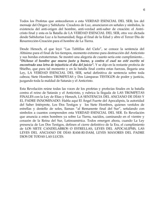 6


Todos los Profetas que antecedieron a esta VERDAD ESENCIAL DEL SER; los del
mensaje del Origen y Sabiduría Creadora de Luz, anunciaron en señales y símbolos, la
existencia del anti-origen del hombre, anti-verdad anti-saber de creación: el Antri-
cristo final y esta es la Batalla de LA VERDAD ESENCIAL DEL SER, otra vez dictada
desde Sabidurías Luz a la humanidad; llega al final de la Edad y abre el Tercer Día de
Resurrección-Creación para el hombre de La Tierra.

Desde Henoch, el que leyó “Las Tablillas del Cielo”, se conoce la sentencia del
Altísimo para el final de los tiempos, momento extremo para destrucción del Anticristo
y sus hordas extraterrenas. Se mostró una alegoría de cuanto sería este cumplimiento...
“Dichoso el hombre que muera justo y bueno, y contra el cual no esté escrito ni
encontrado una letra de injusticia el día del juicio”. Y se dijo en la restante profecía de
Shielho, que para tal momento y en la batalla final contra estas fuerzas, llegaría una
Ley, LA VERDAD ESENCIAL DEL SER, señal definitiva de sentencia sobre toda
cabeza; Siete Hombres TROMPETAS y Dos Lámparas TESTIGOS de poder y justicia,
juzgando toda la maldad de Satanás y el Anticristo.

Esta Revelación reúne todas las voces de los profetas y profecías finales en la batalla
contra el reino de Satanás y el Anticristo, y rubrica la llegada de LAS TROMPETAS
FINALES con la Ley de Elías y Henoch, LA SENTENCIA DEL ANCIANO DE DÍAS Y
EL PADRE INNOMINADO. Habla aquí El Ángel Fuerte del Apocalipsis, la autoridad
del Saber Intérprete, Los Dos Testigos y los Siete Hombres, quienes vestidos de
estrellas y destello de soles, llaman “al Remanente final del Sur”, señalando con
símbolos a cuantos comprenden esta VERDAD ESENCIAL DEL SER. Es Revelación
que anuncia a estos hombres ya sobre La Tierra, nacidos, caminando en el vientre y
corazón de la Reina del Sur, Latinoamérica. Todos emergen ahora, cuando La Ley
presencia de Los Dos Testigos, definen el cierre definitivo de la Era, el cumplimiento
de LOS SIETE CANDELABROS O ESTRELLAS, LEYES DEL APOCALIPSIS, LAS
LEYES DEL ANCIANO DE DÍAS RAM-RI-DAM, LEYES MAYORES DEL PADRE
DIOS DE TODAS LAS LUCES.
 