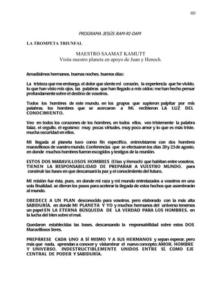 60



                            PROGRAMA JESÚS RAM-RI-DAM

LA TROMPETA TRIUNFAL

                         MAESTRO SAAMAT KAMUTT
                 Visita nuestro planeta en apoyo de Juan y Henoch.

Amadísimos hermanos, buenas noches, buenos días:

La tristeza que me embarga, el dolor que siente mi corazón, la experiencia que he vivido,
lo que han visto mis ojos, las palabras que han llegado a mis oídos; me han hecho pensar
profundamente sobre el destino de vosotros.

Todos los hombres de este mundo, en los grupos que supieron palpitar por mis
palabras, los hombres que se acercaron a Mí, recibieron LA LUZ DEL
CONOCIMI E NTO.

Veo en todos los corazones de los hombres, en todos ellos, veo tristemente la palabra
falaz, el orgullo, el egoísmo; muy pocas virtudes, muy poco amor y lo que es más triste,
mucha oscuridad en ellos.

Mi llegada al planeta tuvo como fin especifico, entrevistarme con dos hombres
maravillosos de vuestro mundo. Conferencias que se efectuaron los días 20 y 23 de agosto,
en donde muchos hombres fueron escogidos y testigos de la reunión.

ESTOS DOS MARAVILLOSOS HOMBRES (Elías y Henoch) que habitan entre vosotros,
TIENE N LA RESPONSABILIDAD DE PREPARAR A VUESTRO MUNDO, para
construir las bases en que descansará la paz y el conocimiento del futuro.

Mi misión fue ésta, pues, en donde mi raza y mi mundo entrelazados a vosotros en una
sola finalidad, se dieron los pasos para acelerar la llegada de estos hechos que asombrarán
al mundo.

OBEDEC E A UN PLAN desconocido para vosotros, pero elaborado con la más alta
SABIDURÍA, en donde MI PLANETA Y YO y muchos hermanos del universo tenemos
un papel EN LA ETERNA BÚSQUEDA DE LA VERDAD PARA LOS HOMBRES, en
la lucha del bien sobre el mal.

Quedaron establecidas las bases, descansando la responsabilidad sobre estos DOS
Maravillosos Seres.

PREPÁRESE CADA UNO A SÍ MISMO Y A SUS HERMANOS y sepan esperar, pero
más que nada, aprendan a conocer y vislumbrar el nuevo concepto: AMOR, HOMBRE
Y UNIVERSO, INDESTRUCTIBLEME NT E UNIDOS ENTRE SÍ, COMO EJE
CENTRAL DE PODER Y SABIDURÍA.
 