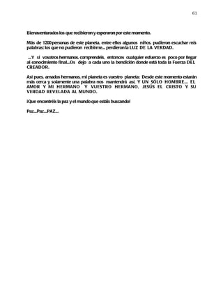 61



Bienaventurados los que recibieron y esperaron por este momento.

Más de 1200 personas de este planeta, entre ellos algunos niños, pudieron escuchar mis
palabras; los que no pudieron recibirme... perdieron la LUZ DE LA VERDAD.

 ...Y si vosotros hermanos, comprendéis, entonces cualquier esfuerzo es poco por llegar
al conocimiento final...Os dejo a cada uno la bendición donde está toda la Fuerza DEL
CREADOR.

Así pues, amados hermanos, mi planeta es vuestro planeta: Desde este momento estarán
más cerca y solamente una palabra nos mantendrá así, Y UN SÓLO HOMBRE... EL
AMOR Y MI HERMANO Y VUESTRO HERMANO, JESÚS EL CRISTO Y SU
VERDAD REVELADA AL MUNDO.

¡Que encontréis la paz y el mundo que estáis buscando!

Paz...Paz...PAZ...
 