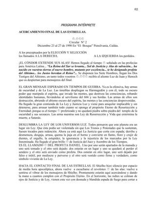 62




                                  PROGRAMA INTÉRPRETE

ACERCAMIENTO FINAL DE LAS ESTRELLAS.

                                         .
                                       Circular N° 2
               Diciembre 23 al 27 de 1998 En “El Bosque” Pensilvania, Caldas.

A los preceptuados por la ELECCIÓN Y SELECCIÓN
los llamados A LA DERECHA.                                  A LA IZQUIERDA los perdidos.

¡EL CÓNDOR EXTIENDE SUS ALAS! Hemos llegado al tiempo  señalado en las profecías
para América Latina... “La Reina del Sur se levanta... Sol de Justicia y Alas de salvación... ha
nacido en vuestras tierras el nuevo hombre, mutante por excelencia... te he designado profeta
del Altísimo... los Justos heredan el Reino”... Se disponen los Siete Hombres, llegan los Dos
Testigos del Altísimo, en tanto todos vosotros . recibís el aliento Luz de Juan y Henoch
que os despiertan para mensajeros del final.

EL GRAN MENSAJE ESPERADO EN TIEMPOS DE GUERRA. Ya es la ofensiva, hay armas
de oscuridad y de La Luz. Las tinieblas despliegan su Harmagedón y con él, todo su oscuro
poder que manipula el espíritu, que invade las mentes, que destroza las consciencias, robando
identidades humanas, llevándolas al servilismo del 666 y sus hordas. Las armas de ellos son
destrucción, abriendo el abismo oscuro del espíritu, las mentes y las conciencias desprevenidas.
Ha llegado la gran contienda de La Ley y Justicia Luz y viene para aniquilar implacable y sin
detenerse, para arrasar también todo cuanto se oponga al propósito Eterno de Resurrección y
Eternidad; porque es el tiempo  profetizado y no quedará piedra sobre piedra del templo de la
oscuridad y sus secuaces. Las arma nuestras son Ley de Resurrección y Vida que extermina la
muerte, a Satanás.

DESLUMBRA LA LEY DE LOS UNIVERSOS LUZ. Todos pensaron que este planeta era un
lugar sin Ley. Que ésta podía ser violentada sin que Los Tronos y Potestades que la sustentan,
fuesen tocados para redención. Ahora ya está aquí La Justicia que corta con espada; derriba y
desmenuza, desgaja, arrasa, quema la paja en el horno y convierte en llanto, lloro y crujir de
dientes, el orgullo, la estupidez, la ignorancia y la injusticia de los marcados por la Ley
Innominada. Ha llegado el gran brillo  de Justicia del Juez y Asombro de los Tiempos.
ES EL LLAMADO  DEL PROFETA DANIEL. Uno por uno serán apartados de la manada y
uno será tomado y el otro será dejado: dos estarán en un lugar y uno se quedará al perder el
sendero y el otro será enviado como profeta. Dos estarán en otro lugar, uno será dejado por
falso e inútil, por mediocre y perverso y el otro será vestido como firme y verdadero, como
símbolo viviente de La Ley.

HACIA EL CONTACTO FINAL DE LAS ESTRELLAS. El Shielho hizo silencio por espacio
de media hora apocalíptica, ahora vuelve a escucharse el revoloteo  de las alas: vuelve a
sentirse el vibrar de los mensajeros de Shielho. Prontamente estarán aquí acercándose y dando
la mano a cuantos cumplen con el Propósito Eterno. En el horizonte, las nubes se colman de
ojos de Justicia y de Ley, vienen esta vez con desnuda y blandida espada de fuego para cortar a
 