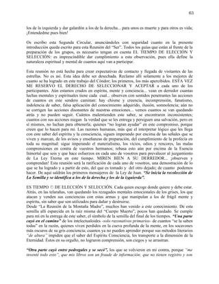 63


los de la izquierda y dar galardón a los de la derecha... para unos es muerte y para otros es vida;
¡Entendedme pues bien!

Os escribo esta Segunda Circular, anunciándoles con seguridad cuanto en la presente
introducción queda escrito para esta Reunión del “Ser”. Todos los guías que están al frente de la
preparación de los grupos, es necesario tengan en cuenta EL TIEMPO DE ELECCIÓN Y
SELECCIÓN: es imprescindible dar cumplimiento a esta observación, pues ella define la
naturaleza espiritual y mental de cuantos aquí van a participar.

Esta reunión no está hecha para crear expectativas de contacto y llegada de visitantes de las
estrellas. No es así. Esta idea debe ser desechada. Reclamo allí solamente a los mejores de
cuanto se ha logrado en este trabajo del Cóndor; los primeros, los más apercibidos. ESTA VEZ
ME RESERVO EL DERECHO DE SELECCIONAR Y ACEPTAR a cada uno de los
participantes. Aún estamos crudos en espíritu, mente y conciencia... vean en derredor cuantas
luchas mentales y espirituales tiene cada cual... observen con sentidos penetrantes las acciones
de cuantos en este sendero caminan: hay chisme y creencia, incomprensión, fanatismo,
indolencia de saber, falsa aplicación del conocimiento adquirido, ilusión, somnolencia; aún no
se corrigen las acciones disonantes de nuestras emociones... vemos cuantos se van quedando
atrás y no pueden seguir. Cuántos malentienden este saber, se encontraron inconsistentes;
cuantos con sus acciones niegan la verdad que se les entrega y persiguen una salvación, pero en
sí mismos, no luchan para obtenerla; quienes “no logran ayudar” en este compromiso, porque
creen que lo hacen para mi. Las razones humanas, más que el interpretar lógico que les llega
con este saber del espíritu y la consciencia, siguen imperando por encima de las señales que se
viven y marcan, de los avisos y enseñanzas de preparación, del cumplimiento de la profecía en
toda su magnitud: sigue imperando el materialismo, los vicios, odios y rencores, las malas
comprensiones en contra de vuestros hermanos; rebasa esto aún por encima de la Esencia
Inmortal que sois y que hace esfuerzos en cada uno de vosotros para prevalecer al juzgamiento
de La Ley Eterna en este tiempo. MIREN BIEN A SU DERREDOR... ¡observen y
comprendan! Esta reunión será la ratificación de cada uno de vosotros, una demostración de lo
que se ha logrado y a partir de esto, del que es tomado y del otro dejado; de cuanto podemos
hacer. De aquí saldrán los primeros mensajeros de la Ley de Juan. “Se inicia la recolección de
La Semilla y se identifica a los de la derecha y los de la izquierda”.

ES TIEMPO  DE ELECCIÓN Y SELECCIÓN. Cada quien escoge donde quiere y debe estar.
Atrás, en las telarañas, van quedando los rezagados mentales emocionales de los grises, los que
atacan y venden sus conciencias con estas armas y que manipulan a los de frágil mente y
espíritu, sin saber que son utilizados para dañar y destruirse.
Desde “La Reunión de la Montaña Madre”, muchos han venido a este conocimiento. De esta
semilla allí esparcida en la raíz misma del “Cuerpo Muerto”, pocos han quedado. Se cumple
para mí en la entrega de este saber, el símbolo de la semilla del final de los tiempos. “Una parte
cayó en el camino” de los intelectualoides -solo razonativos primarios- de cuantos “se la saben
todas” en la razón, quienes viven perdidos en la cueva profunda de la mente, en los socavones
más oscuros de su gris conciencia; cuantos ya no pueden aprender porque sus métodos literarios
“de altura” impiden que el saber del Espíritu Consciencia, les transporte a la dimensión de la
Eternidad. Éstos en su orgullo, no lograron comprensión, son ciegos y se arrastran.

“Otra parte cayó entre pedregales y se secó”, los que se volvieron en mi contra, porque “me
inventé todo esto”, que mis libros son un fraude de información; que no tienen registro y son
 