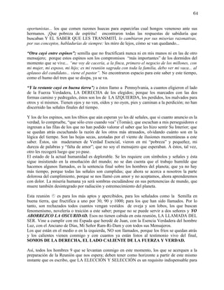 64


oportunistas... los que comen razones huecas para esparcirlas cual hongos venenoso ante sus
hermanos. ¡Que pobreza de espíritu! encontraron todas las respuestas de sabiduría que
buscaban Y EL SABER QUE LES TRANSMITÍ, lo cambiaron por sus miserias razonativas,
por sus conceptos, habladurías de siempre: les miro de lejos, cómo se van quedando...

“Otra cayó entre espinos”; semilla que no fructificará nunca ni en mis manos ni en las de otro
mensajero; porque estos espinos son los compromisos “más importantes” de los dormidos del
momento que se vive... “me voy de cacería, a la finca, primero el negocio de los millones, con
mi mujer, mi esposo, mi hijo; es mi reunión sagrada con toda la familia, debo ver mi vaca... al
aplauso del candidato... viene el pastor”. No encontraron espacio para este saber y este tiempo,
como el humo del tren que se disipa, ya se va.

“Y la restante cayó en buena tierra”; a éstos llamo a Pennsylvania, a cuantos eligieron el lado
de la Fuerza Verdadera, LA DERECHA de los elegidos; porque los marcados con las dos
formas camino y pedregales, éstos son los de LA IZQUIERDA, los perdidos, los malvados para
otros y sí mismos. Tienen ojos y no ven, oídos y no oyen, pies y caminan a la perdición; no han
discernido las señales finales del tiempo.

Y los de los espinos, son los tibios que aún esperan yo les dé señales, que si cuanto anuncio es la
verdad, lo compruebe, “que sólo creo cuando vea” (Tomás); que escuchan a mis perseguidores e
ingresan a las filas de los que no han podido valorar el saber que les hizo sentir Su Interior; que
se quedan atrás escuchando la razón de los otros más atrasados, olvidando cuánto son en la
lógica del tiempo. Son las hojas secas, azotadas por el viento de ilusiones momentáneas a este
saber. Éstos, sin maderamen de Verdad Esencial, vieron en mi “pobreza” y pequeñez, mi
dureza de palabras y “falta de amor”; que no soy el mensajero que esperaban. A éstos, tal vez,
otro les recogerá luego que yo pase.
El estado de la actual humanidad es deplorable. Se les requiere con símbolos y señales y ésta
sigue insistiendo en la ensoñación del mundo; no se dan cuenta que el trabajo humilde que
hacemos algunos llamados, es la sentencia final sobre los hombres del planeta; que ya no hay
más tiempo, porque todas las señales son cumplidas; que ahora se acerca a nosotros la parte
dolorosa del cumplimiento, porque se nos llamó con amor y no aceptamos, ahora aprenderemos
con dolor. La miseria humana ya será sombras escudándose en sus pertenencias de mundo, que
muere también desintegrado por radiación y estremecimiento del planeta.

Esta reunión  es para los más aptos y apercibidos, para los señalados como la Semilla en
buena tierra, que fructifica a uno por 30, 90 y 1000; para los que han sido llamados. Por lo
tanto, son rechazados todos cuantos vengan vestidos de oveja y son lobos, los que buscan
fenomenísmo, novelería o traición a este saber; porque no se puede servir a dos señores y YO
ABORREZCO LA OSCURIDAD. Esos no tienen cabida en esta reunión, LA LLAMADA DEL
SER. Vine a cumplir con mi Espada que heredé de Juan, con la Esencia Verdadera del hombre
Luz, con el Anciano de Días, Mi Señor Ram-Ri-Dam y con todos sus Mensajeros.
Los que están en el medio o en la izquierda, NO son llamados, porque los fríos se quedan atrás
y los calientes vienen conmigo y con cuantos ya están listos al testimonio vivo del final,
SOMOS DE LA DERECHA, EL LADO CALIENTE DE LA FUERZA Y VERDAD.

Así, todos los hombres 9 que se levantan conmigo en este momento, los que se acerquen a la
preparación de la Reunión que nos espera; deben tener como horizonte a partir de este mismo
instante que os escribo, que LA ELECCIÓN Y SELECCIÓN es un requisito indispensable para
 