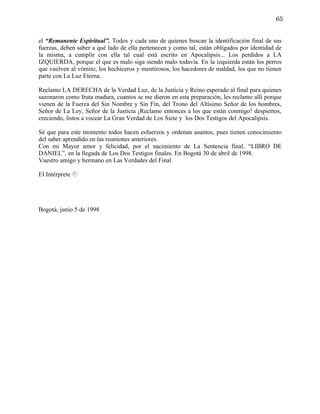 65


el “Remanente Espiritual”. Todos y cada uno de quienes buscan la identificación final de sus
fuerzas, deben saber a qué lado de ella pertenecen y como tal, están obligados por identidad de
la misma, a cumplir con ella tal cual está escrito en Apocalipsis... Los perdidos a LA
IZQUIERDA, porque el que es malo siga siendo malo todavía. En la izquierda están los perros
que vuelven al vómito, los hechiceros y mentirosos, los hacedores de maldad, los que no tienen
parte con La Luz Eterna.

Reclamo LA DERECHA de la Verdad Luz, de la Justicia y Reino esperado al final para quienes
sazonaron como fruta madura, cuantos se me dieron en esta preparación, les reclamo allí porque
vienen de la Fuerza del Sin Nombre y Sin Fin, del Trono del Altísimo Señor de los hombres,
Señor de La Ley, Señor de la Justicia ¡Reclamo entonces a los que están conmigo! despiertos,
creciendo, listos a vocear La Gran Verdad de Los Siete y los Dos Testigos del Apocalipsis.

Sé que para este momento todos hacen esfuerzos y ordenan asuntos, pues tienen conocimiento
del saber aprendido en las reuniones anteriores.
Con mi Mayor amor y felicidad, por el nacimiento de La Sentencia final, “LIBRO DE
DANIEL”, en la llegada de Los Dos Testigos finales. En Bogotá 30 de abril de 1998.
Vuestro amigo y hermano en Las Verdades del Final

El Intérprete 




Bogotá, junio 5 de 1998
 