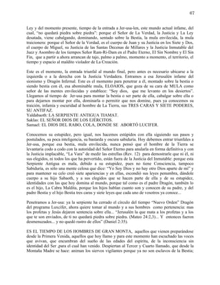 67


Ley y del momento presente, tiempo de la entrada a Jer-usa-len, este mundo actual infame, del
cual, “no quedará piedra sobre piedra”: porque el Señor de La Verdad, la Justicia y La Ley
desatada, viene cabalgando, dominando, sentado sobre la Bestia, la mula envilecida, la mula
traicionera: porque el Señor de la Verdad, es el cuerpo de Juan y su Justicia en los Siete y Dos,
el cuerpo de Miguel, su Justicia de las Santas Decenas de Millares y la Justicia Inmutable del
Juez y Asombro de los tiempos Señor Ram-Ri-Dam en el Padre Eterno, El Sin Nombre y El Sin
Fin, que a partir a ahora arrancan de tajo, palmo a palmo, momento a momento, el territorio, el
tiempo y espacio al maldito violador de La Creación.

Este es el momento, la entrada triunfal al mundo final, pero antes es necesario ubicarse a la
izquierda o a la derecha con la Justicia Verdadera. Entramos a esa Jerusalén infame del
sionismo y Dragón Infernal. Este es el momento para penetrar a él, montado sobre la bestia o
siendo bestia con él, esa abominable mula, ELOAIOS, que goza de su cara de MULA como
señor de las mentes envilecidas y establece: “Soy dios, que me levanto en los desiertos”.
Llegamos al tiempo de Jer-usa para montar la bestia o ser parte de ella, cabalgar sobre ella o
para dejarnos montar por ella, dominarla o permitir que nos domine, pues ya conocemos su
traición, infamia y oscuridad al hombre de La Tierra, sus TRES CARAS Y SIETE PODERES,
SU ANTIFAZ.
Yaldabaoth: LA SERPIENTE ANTIGUA TIAMAT.
Saklas: EL SEÑOR DIOS DE LOS EJÉRCITOS.
Samael: EL DIOS DEL RABO, COLA, DONDE SE ABORTÓ LUCIFER.

Conocemos su estupidez, pero igual, nos hacemos estúpidos con ella siguiendo sus pasos y
postulados, su poca inteligencia, su bastarda y oscura sabiduría. Hoy debemos entrar triunfales a
Jer-usa, porque esa bestia, mula envilecida, nunca pensó que el hombre de la Tierra se
levantaría codo a codo con la autoridad del Señor Eterno para anularla en forma definitiva y con
la Justicia implacable, “La Vara” de medir las estrellas (Rev. 12) para demostrarle que ni él, ni
sus elegidos, ni todos los que ha pervertido, están fuera de la Justicia del Inmutable: porque esta
Serpiente Antigua es mala, debido a su estupidez, pues no tiene Consciencia, tampoco
Sabiduría, es sólo una mente celosa que dice: “Yo Soy Dios y no hay otro Dios aparte de mí” y
para mantener su celo creó siete apariencias y en ellas, escondió sus leyes penumbra, dándole
cuerpo a su hijo Sabaoth, y a sus elegidos que se hacen parte de ella y de su estupidez,
identidades con las que hoy domina al mundo, porque tal como es el padre Dragón, también lo
es el hijo, La Cabra Maldita, porque los hijos hablan cuanto son y conocen de su padre, y del
padre Bestia y el hijo Bestia tres caras y siete leyes que cada uno de vosotros ya conoce...

Penetramos a Jer-usa: ya la serpiente ha cerrado el círculo del tiempo “Nuevo Orden” Dragón
del programa Luxcifer, ahora quiere tomar al mundo y a sus hombres como pertenencia: mas
los profetas y Jesús dejaron sentencia sobre ella... “Jerusalén la que mata a los profetas y a los
que te son enviados, de ti no quedará piedra sobre piedra. (Mateo 24:2,3)... Y entonces fueron
desmenuzados... y no quedó rastro de ellos” (Daniel 2:35).

ES EL TIEMPO DE LOS HOMBRES DE GRAN MONTA, aquellos que vienen preparándose
desde la Primera Venida, aquellos que hoy llamo y para este momento han escuchado las voces
que avivan, que encumbran del sueño de las edades del espíritu, de la inconsciencia sin
identidad del Ser ,para el cual han venido. Despiertan al Tercer y Cuarto llamado, que desde la
Montaña Madre se hace: animan los siervos vigilantes porque ya no son esclavos de la Bestia;
 