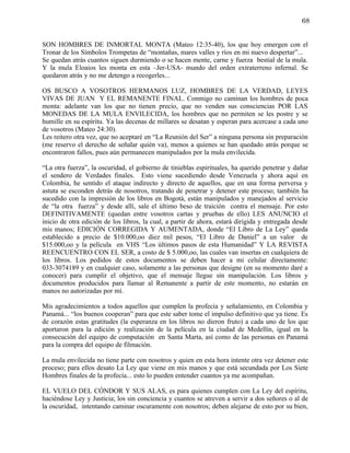68


SON HOMBRES DE INMORTAL MONTA (Mateo 12:35-40), los que hoy emergen con el
Tronar de los Símbolos Trompetas de “montañas, mares valles y ríos en mi nuevo despertar”...
Se quedan atrás cuantos siguen durmiendo o se hacen mente, carne y fuerza bestial de la mula.
Y la mula Eloaios les monta en esta –Jer-USA- mundo del orden extraterreno infernal. Se
quedaron atrás y no me detengo a recogerles...

OS BUSCO A VOSOTROS HERMANOS LUZ, HOMBRES DE LA VERDAD, LEYES
VIVAS DE JUAN Y EL REMANENTE FINAL. Conmigo no caminan los hombres de poca
monta: adelante van los que no tienen precio, que no venden sus consciencias POR LAS
MONEDAS DE LA MULA ENVILECIDA, los hombres que no permiten se les postre y se
humille en su espíritu. Ya las decenas de millares se desatan y esperan para acercase a cada uno
de vosotros (Mateo 24:30).
Les reitero otra vez, que no aceptaré en “La Reunión del Ser” a ninguna persona sin preparación
(me reservo el derecho de señalar quién va), menos a quienes se han quedado atrás porque se
encontraron fallos, pues aún permanecen manipulados por la mula envilecida.

“La otra fuerza”, la oscuridad, el gobierno de tinieblas espirituales, ha querido penetrar y dañar
el sendero de Verdades finales. Esto viene sucediendo desde Venezuela y ahora aquí en
Colombia, he sentido el ataque indirecto y directo de aquellos, que en una forma perversa y
astuta se esconden detrás de nosotros, tratando de penetrar y detener este proceso; también ha
sucedido con la impresión de los libros en Bogotá, están manipulados y manejados al servicio
de “la otra fuerza” y desde allí, sale el último beso de traición contra el mensaje. Por esto
DEFINITIVAMENTE (quedan entre vosotros cartas y pruebas de ello) LES ANUNCIO el
inicio de otra edición de los libros, la cual, a partir de ahora, estará dirigida y entregada desde
mis manos; EDICIÓN CORREGIDA Y AUMENTADA, donde “El Libro de La Ley” queda
establecido a precio de $10.000,oo diez mil pesos, “El Libro de Daniel” a un valor de
$15.000,oo y la película en VHS “Los últimos pasos de esta Humanidad” Y LA REVISTA
REENCUENTRO CON EL SER, a costo de $ 5.000,oo, las cuales van insertas en cualquiera de
los libros. Los pedidos de estos documentos se deben hacer a mi celular directamente:
033-3074189 y en cualquier caso, solamente a las personas que designe (en su momento daré a
conocer) para cumplir el objetivo, que el mensaje llegue sin manipulación. Los libros y
documentos producidos para llamar al Remanente a partir de este momento, no estarán en
manos no autorizadas por mí.

Mis agradecimientos a todos aquellos que cumplen la profecía y señalamiento, en Colombia y
Panamá... “los buenos cooperan” para que este saber tome el impulso definitivo que ya tiene. Es
de corazón estas gratitudes (la esperanza en los libros no dieron fruto) a cada uno de los que
aportaron para la edición y realización de la película en la ciudad de Medellín, igual en la
consecución del equipo de computación en Santa Marta, así como de las personas en Panamá
para la compra del equipo de filmación.

La mula envilecida no tiene parte con nosotros y quien en esta hora intente otra vez detener este
proceso; para ellos desato La Ley que viene en mis manos y que está secundada por Los Siete
Hombres finales de la profecía... esto lo pueden entender cuantos ya me acompañan.

EL VUELO DEL CÓNDOR Y SUS ALAS, es para quienes cumplen con La Ley del espíritu,
haciéndose Ley y Justicia; los sin conciencia y cuantos se atreven a servir a dos señores o al de
la oscuridad, intentando caminar oscuramente con nosotros; deben alejarse de esto por su bien,
 