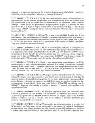 69


pues esta es la última vez que advierto de la justicia desatada, ahora, ella hablará y cobrará por
los hombres que la representan... “el que no es conmigo desparrama”.

EL VUELO DEL CÓNDOR Y SUS ALAS, para esta reunión está guiado desde cada lugar de
concentración y por las personas que ya señalé en la primera circular. Cada uno de estos guías
son organizadores y en sus manos está la responsabilidad de determinar -previa consulta
conmigo- a cada uno de los participantes. Ninguna persona llegará a la reunión sin estar
identificada desde el lugar de origen: porque detrás de ella puede estar la Ley- ATHOTH, que
tiene cara de CABRA y es el padre de las violaciones hablando: “Nuestro imperio establece el
reinado del terror”...

EL VUELO DEL CÓNDOR Y SUS ALAS, es una responsabilidad de cada uno de los
participantes y cada uno de cuantos son llamados en este despertar, deben vigilar, estar atentos a
cuantos no pueden participar del gran encuentro, porque detrás de éstos, puede estar la Ley-
ELOAIOS, que goza de su cara de MULA, como señor de las mentes envilecidas y establece:
“Soy dios, que me levanto en los desiertos”.

EL VUELO DEL CÓNDOR Y SUS ALAS, no es un asunto para mediocres ni vocingleros y sí
un llamado de identidad para quienes son y les pertenece ser Ley: porque “el que cumple con La
Ley permanece para siempre en la Eternidad”. ES PARA LOS HOMBRES ETERNOS, no los
momentáneos, briznas llevadas por el viento, porque con estos vientos de astucia y negrura,
puede venir la Ley- ASTAPHAIOS, que conserva cara de HIENA para devorar el tiempo de
los hombres y dice: “Mi guerra es contra La Verdad y fuerza Interior del hombre”.

EL VUELO DEL CÓNDOR Y SUS ALAS, es para los auténticos, quienes llegan a -Jer USA-
montados sobre la mula, sobreentendiendo las artimañas de la mula y ya se hicieron jinetes del
tiempo y de los vientos (carta 12 de Daniel) porque con estas trampas puede infiltrarse la Ley-
YAO, que toma cara de SERPIENTE CON SIETE CABEZAS, gobernante de los mundos
oscuros y anuncia: “Yo, Dios, con mis hijos ilumino mi empresa”.

EL VUELO DEL CÓNDOR Y SUS ALAS, es para cuantos saben identificar estas palabras y
señales “levantáos, vamos ya, se acerca la gran Bestia” que viene disfrazada de todo tipo de
carnaval, mentiras de amistad inclusive, porque por sus frutos les conoceréis y quienes desde el
primer llamado a este tercero y cuarto, no han dado fruto, ya no son nuestros: son de éstos que
se acercan con la gran Bestia desde todo orden la Ley- SABAOTH, que detenta cara de
DRAGÓN, Señor que elige pueblos y esclavos y asegura: “El yugo de mis -elegidos- lucha
apoyado por el Señor”.

EL VUELO DEL CÓNDOR Y SUS ALAS, es la gran empresa de reunir a los Verdaderos, es la
Elección y Selección de cada hombre y de la misma Ley inmutable que conoce la Ley-
ADONIN que posee cara de MONO, donde se mezclan las sangres, razas de los hombres
Bestias y sentencia. “Divide y vencerás. Este es mi símbolo, la Serpiente Simbólica que
envuelve y atenaza a todos los hombres”.

EL VUELO DEL CÓNDOR Y SUS ALAS, es para los que no tienen convenio ni negocios con
la Serpiente y sus Siete caras, los que han tomado en sus manos La Espada de Justicia para
arrancar de tajo esta infamia y cuantos con ellas caminan, porque Su Espada conoce, identifica
y está en guerra espiritual intelectiva y de consciencia contra la Ley- SABBATAIOS, que tiene
 