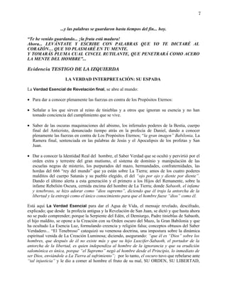 7


                  ...y las palabras se guardaron hasta tiempos del fin... hoy.

“Te he venido guardando... ¡la fruta está madura!
Ahora... LEVÁNTATE Y ESCRIBE CON PALABRAS QUE YO TE DICTARÉ AL
CORAZÓN… QUE YO PLASMARÉ EN TU MENTE.
Y TOMARÁS PLUMA CUAL CINCEL RUTILANTE, QUE PENETRARÁ COMO ACERO
LA MENTE DEL HOMBRE”...

Evidencia TESTIGO DE LA IZQUIERDA

                     LA VERDAD INTERPRETACIÓN: SU ESPADA

La Verdad Esencial de Revelación final, se abre al mundo:

• Para dar a conocer plenamente las fuerzas en contra de los Propósitos Eternos:

• Señalar a los que sirven al reino de tinieblas y a otros que ignoran su esencia y no han
  tomado conciencia del cumplimiento que se vive.

• Saber de las oscuras maquinaciones del abismo, los infernales poderes de la Bestia, cuerpo
  final del Anticristo, denunciado tiempo atrás en la profecía de Daniel, dando a conocer
  plenamente las fuerzas en contra de Los Propósitos Eternos; “la gran imagen” Babilonia, La
  Ramera final, sentenciada en las palabras de Jesús y el Apocalipsis de los profetas y San
  Juan.

• Dar a conocer la Identidad Real del hombre, el Saber Verdad que se ocultó y pervirtió por el
  orden extra y terrestre del gran mutismo, el sistema de dominio y manipulación de las
  escuelas negras de misterio, los purpurados del mazo, hermandades, confraternidades, las
  hordas del 666 “rey del mundo” que ya están sobre La Tierra; amos de los cuatro poderes
  malditos del cuerpo Satanás y su pueblo elegido, el del “ojo por ojo y diente por diente”.
  Dando el último alerta a esta generación y el primero a los Hijos del Remanente, sobre la
  infame Rebelión Oscura, cernida encima del hombre de La Tierra; donde Sabaoth, el infame
  y tenebroso, se hizo adorar como “dios supremo”, diciendo que él trajo la antorcha de la
  libertad y la entregó como el único conocimiento para que el hombre fuese “dios” como él.

Está aquí La Verdad Esencial para dar el Agua de Vida, el mensaje revelado, descifrado,
explicado; que desde la profecía antigua y la Revelación de San Juan, se dictó y que hasta ahora
no se pudo comprender; porque la Serpiente del Edén, el Demiurgo, Padre tinieblas de Sabaoth,
el hijo maldito, se opone a la Creación con su Orden oscuro del Mazo, la Gran Babilonia y que
ha ocultado La Esencia Luz, formulando creencia y religión falsa; conceptos obtusos del Saber
Verdadero... “El Tenebroso” catequizó su venenosa doctrina, una impostura sobre la dinámica
espiritual venida de La Creación Luminosa; diciendo, asegurando: “que él es “Dios” sobre los
hombres, que después de él no existe más y que su hijo Luxcifer-Sabaoth, el portador de la
antorcha de la libertad, es quien independiza al hombre de la ignorancia y que su erudición
salomónica es única, porque “el Supremo” negó al hombre desde el Principio, lo inmediato de
ser Dios, enviándole a La Tierra al sufrimiento”; por lo tanto, el oscuro tuvo que rebelarse ante
“tal injusticia” y le dio a comer al hombre el fruto de su mal, SU ORDEN, SU LIBERTAD,
 