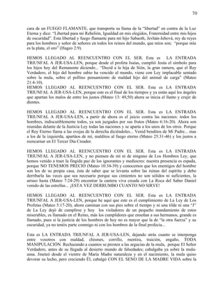 70


cara de un FUEGO FLAMANTE, que transporta su llama de la “libertad” en contra de la Luz
Eterna y dice: “Libertad para mi Rebelión, Igualdad en mis elegidos, Fraternidad entre mis hijos
de oscuridad”. Esta libertad y fuego flamante para mi hijo Sabaoth, Jevhán-Jehová, rey de reyes
para los hombres y señor de señores en todos los reinos del mundo, que míos son; “porque mía
es la plata, el oro” (Hageo 2:9).

HEMOS LLEGADO AL REENCUENTRO CON EL SER. Esta es LA ENTRADA
TRIUNFAL A JER-USA-LEN, porque desde el profeta Isaías, cumplió Jesús el símbolo para
los hijos hoy del Remanente diciendo... “Decid a la hija de Sión, la gran ramera, que el Rey
Verdadero, el hijo del hombre sabio ha vencido al mundo, viene con Ley implacable sentado
sobre la mula, sobre el pollino pensamiento de maldad hijo del animal de carga” (Mateo
21:4-10).
HEMOS LLEGADO AL REENCUENTRO CON EL SER. Esta es LA ENTRADA
TRIUNFAL A JER-USA-LEN, porque este es el final de los tiempos y ya están aquí los ángeles
que apartan los malos de entre los justos (Mateo 13: 49,50) ahora se inicia el llanto y crujir de
dientes.

HEMOS LLEGADO AL REENCUENTRO CON EL SER. Esta es LA ENTRADA
TRIUNFAL A JER-USA-LEN, a partir de ahora es el juicio contra las naciones: todos los
hombres, indiscutiblemente todos, ya son juzgados por sus frutos (Mateo 6:16-20). Ahora son
reunidas delante de la Justicia Ley todas las naciones y se aparta a los unos de los otros. Porque
el Rey Eterno llama a las ovejas de la derecha diciéndoles... Venid benditos de Mi Padre... mas
a los de la izquierda, apartáos de mí, malditos al fuego eterno (Mateo 25:31-46) y los justos a
reencarnar en El Tercer Día Creador.

HEMOS LLEGADO AL REENCUENTRO CON EL SER. Esta es LA ENTRADA
TRIUNFAL A JER-USA-LEN, y no piensen de mí ni de ninguno de Los Hombres Ley, que
hemos venido a traer la fingida paz de los ignorantes y mediocres: nuestra presencia es espada,
porque NO TENEMOS PRECIO (Mateo 10:34-39) y conocemos que los enemigos del hombre
son los de su propia casa, ésta de saber que se levanta sobre las ruinas del espíritu y debo
derribarla las veces que sea necesario porque sus cimientos no son sólidos ni suficientes, la
arraso hasta (Mateo 7:24-29) encontrar la cantera viva creada con La Roca del Saber Daniel
venido de las estrellas... ¡ESTA VEZ DERRUMBO CUANTO NO SIRVE!

HEMOS LLEGADO AL REENCUENTRO CON EL SER. Esta es LA ENTRADA
TRIUNFAL A JER-USA-LEN, porque he aquí que este es el cumplimiento de La Ley de Los
Profetas (Mateo 5:17-20), ahora caminan con sus pies sobre el tiempo y ni una tilde ni una “J”
de La Ley dejó de cumplirse y hoy los violadores de un pequeño mandamiento de estos
miserables, es llamado en el Reino, más los cumplidores que enseñan a sus hermanos, grande es
llamado, pues si la justicia de los hombres de hoy no es mayor que la de “la otra fuerza” y su
oscuridad, ya no tenéis parte conmigo ni con los hombres de la final profecía...

Esta es LA ENTRADA TRIUNFAL A JER-USA-LEN, dejando atrás cuanto se interponga
entre vosotros con maldad, chismes, corrillo, mentira, traición, engaño, TODA
MANIPULACIÓN. Rechazando a cuantos se presten a las argucias de la mula, porque El Señor
Verdadero, antes de su llegada al desierto mundo de falsedades; cabalgaba ya sobre la mula-
asna. Jineteó desde el vientre de María Madre naturaleza y en el nacimiento, la mula quiso
devorar su lecho, pero creciendo Él, cabalgó CON EL SENO DE LA MADRE VIDA sobre la
 