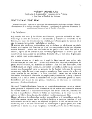 72


                             PROGRAMA CASCABEL ALADO
                   Evidencia de la aparición y ejecución de la Profecía
                           y Ley viva, al final de los tiempos

SENTENCIA AL FALSO JUAN

Carta de Enmanuel a un grupo de sus amigos, los cuales se creían diáfanos y con bases firmes en
el conocimiento de la profecía, las señales del tiempo y cumplimiento de las fuerzas del espíritu. Es
                      un dictamen y llamado de Ley de Elección y Selección.

A los Caballeros :

Hoy retomo mis ideas y me inclino ante vosotros, queridos hermanos del alma.
Crecí bajo el sino del silencio y el aislamiento y siempre he atesorado en mi
Interno, que tanto mi silencio como mi soledad, se quebraría para dar paso en mí, a
una hermandad presagiada y anhelada por muchos.
Mi voz tan sólo puede dar testimonio de una verdad que en mí siempre ha estado
latente, una verdad que descubro en otros, un compromiso común que adquiere
rostros, hombres... rostros que confundo con mi propia alma. Alma que nítida y
diáfana, replica en mí, censurada con vuestras propias voces, las mismas que han
susurrado un mañana común, un mañana de multitudes, de mil, miles de presagios
que se agitan ya en tantos corazones.

Un sincero abrazo por el éxito en el capítulo Bongiovanni, pero sobre todo,
felicitaciones por ser como son... Levanto hoy mi voz para hacerles partícipes de mi
propia responsabilidad, mil hombres que debemos tocar cada uno de nosotros. Una
verdad común, un origen común, una divinidad contenida en cada uno de nuestros
rostros, una hermandad para ser presagio de La Verdad Soberana de nuestras
mentes, con todos los matices de nuestras emociones. Paso a paso, día a día, así
como ustedes lo han sentido y lo han presagiado, hagan uso de todas sus
facultades, distingan el talante de su propio grano; ustedes son la sal y la luz del
mundo y si la sal se corroe al mezclarse con el agua inmunda, pierde su valor.
Levántense por medio de sus propias facultades, no ataviadas de emociones
prestadas y testimonios ajenos.

Sirvan al Propósito Divino de Creación en su propio cuantum de carnes y rostros,
para que toda la implosión de su evidencia Crística, sea en este tiempo la marcha
de vuestra identidad, la explosión del cien por cien de sus facultades, seres totales
de Luz a magnificarse a través de todas las experiencias y no sean capaces de
saberse servidores de nadie, sino de ustedes y vosotros mismos, de Dios.
Fluyan adentro, a la voluntad no escrita, no manifiesta y sí contenida en ustedes,
del Padre; porque ustedes son la semilla de la tierra a punto de cosechar. ¿A qué
señor queréis servir? La espiga de trigo que por justicia divina ha crecido cerca de
la cizaña y que si se siente acorralada no puede regar su propio grano; ella mira
adentro de sí misma y da a luz sus propias facultades, prueba de nosotros mismos.
 