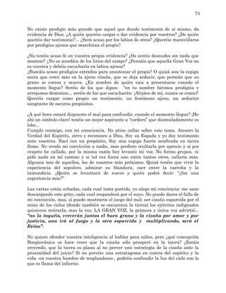 73


No existe prodigio más grande que aquel que dando testimonio de sí mismo, da
evidencia de Dios. ¿A quién queréis cargar o dar evidencia por vosotros? ¿De quién
queréis dar testimonio?... ¿Será acaso por los labios de otros? ¿Queréis maravillaros
por prodigios ajenos que marchitan el propio?

¿No tenéis acaso fe en vuestra propia evidencia? ¿Os sentís desnudos sin nada que
mostrar? ¿No os acordáis de los lirios del campo? ¿Pensáis que aquella Gran Voz no
es vuestra y debéis escucharla en labios ajenos?
¿Buscáis acaso prodigios extraños para anestesiar el propio? O quizá sois la espiga
necia que crece más en la ajena cizaña, que se deja seducir, que permite que su
grano se corroa y muera. ¿En nombre de quién vais a presentaros cuando el
momento llegue? Seréis de los que digan: “en tu nombre hicimos prodigios y
arrojamos demonios... seréis de los que escucharán: ¡Alejáos de mí, nunca os conocí!
Queréis cargar como propio un testimonio, un fenómeno ajeno, un seductor
sangrante de oscuros propósitos.

¿A qué hora estará dispuesto el mal para confundir, cuando el momento llegue? ¡He
ahí un símbolo claro! tenéis un mejor aspirante a “cordero” que disimuladamente es
lobo...
Cumplo conmigo, con mi consciencia. No atino callar sobre este tema. Atesoro la
Verdad del Espíritu, sirvo y reconozco a Dios, Soy su Espada y yo doy testimonio
ante vosotros. Nací con un propósito, Soy una espiga fuerte sembrada en tierra
firme. No vendo mi convicción a nadie, mas prefiero ocultarla por aprecio y si por
respeto he callado, por la misma razón hoy levanto mi voz. No formo grupos, ni
pido nada en mi camino y si tal vez fuera uno entre tantos otros, callaría más.
Algunos sois de aquellos, los de vosotros más próximos. Quizá tenéis que vivir la
experiencia del sepulcro, admirar su blandura, caer entre la carroña y la
inmundicia. ¿Quién se levantará de nuevo y quién podrá decir: “¿fue una
experiencia más?”

Las cartas están echadas, cada cual toma partido, yo alego mi conciencia: me sano
descargando este grito, cada cual responderá por el suyo. No puedo daros el fallo de
mi convicción, mas, si puedo mostraros el juego del mal; ser cizaña esparcida por el
reino de los cielos (donde también se encuentra la tierra) los ejércitos indignados
quisieron retirarla; mas la voz, LA GRAN VOZ, la primera y única voz advirtió...
“no la toquéis, crecerán juntas el buen grano y la cizaña por amor y por
justicia, una irá al fuego y la otra esparcida y multiplicando, será el
Reino”.

No quiero ofender vuestra inteligencia al hablar para niños, pero ¿qué concepción
Bongiovánica os hace creer que la cizaña sólo prosperó en la tierra? ¿Estáis
creyendo, que la tierra es plana al no prever una estrategia de la cizaña ante la
proximidad del juicio? Si no prevéis una estratagema en contra del espíritu y la
vida -en vuestra hambre de resplandores-, podréis confundir la luz del cielo con lo
que es llama del infierno.
 