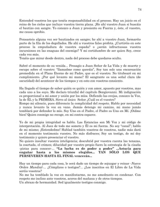 74


Entended vosotros los que tenéis responsabilidad en el proceso. Hay un juicio en el
reino de los cielos que incluye vuestra tierra plana. ¡He ahí vuestro Juan si buscáis
el bautizo con sangre. Yo conozco a Juan y presiento su Fuerza y, éste, el vuestro,
me causa oprobio.

Pensasteis alguna vez ser bautizados en sangre; he ahí a vuestro Juan, formaréis
parte de la fila de los degollados. He ahí a vuestros falso profeta. ¿Curtiréis en este
proceso la empuñadura de vuestra espada? o ¿serán infructuosas vuestra
incursiones en las enaguas del enemigo? Y mi certidumbre de ser quien Soy, crece
cada vez más.
Tenéis que mirar desde dentro, nada del proceso debe quedaros oculto.

Sabré el momento de su venida... Presagio a Juan Señor de La Vida y de muerte y
escupo sobre el vuestro: “llamadme como queráis”, Soy tan solo una encarnación
premedida en el Plano Eterno de mi Padre, que es el vuestro. No titubearé en mi
cumplimiento. ¿Por qué levanto mi mano? El sangrante es una señal clara (de
oscuridad) del acontecer de los tiempos y en esto con vosotros consiento.

Ha llegado el tiempo de saber quién es quién y con amor, apuesto por vosotros, mas
cada uno a los suyo. Me declaro triunfal del capítulo Bongiovanni. Mi indignación
es proporcional a mi amor y unión por los míos. Defiendo las ovejas, conozco la Voz,
la de ÉL y la PRIMERA. Sirvo al único Señor ¿Cuál es el vuestro?
Rompo mi silencio, pues diferencio la complicidad del respeto. Hablo por necesidad
y nunca levanto la voz en vano. Jamás detengo mi camino, mi mano jamás
temblará por defender lo mío. Soy Uno en el Padre, el Padre es Uno en Mí. ¡Oidme
bien! Quien conmigo no recoge, en mi contra esparce.

Yo de mi propia integridad os hablo. Las Estancias son Mi Voz y mi código de
interpretación. Al Juez de todo me someto y Él es mi fuerza. No soy “canal”; hablo
de mi mismo; ¡Entendedme! Hablad también vosotros de vosotros, nadie más dará
en el momento testimonio vuestro. No más disfraces; Soy un testigo, de mi doy
testimonio y quiero presenciar el vuestro.
No quiero insultar vuestra inteligencia; descubrid por vuestra cuenta las tenazas,
la coartada, el crimen; dilucidad por vuestro propio fuero la estrategia de la cizaña
-pistas para conocer-... “La lucha es de poder a poder” ...Astucia para
engañar hasta a los mismos elegidos... TAN SÓLO LOS QUE
PERSEVEREN HASTA EL FINAL vencerán...

Hay un tiempo para cada cosa, le será dado un tiempo de sojuzgar y reinar -Nuevo
Orden Mundial-... ¿Cómplices o testigos?... ¿Los inscritos en El Libro de La Vida
seréis vosotros?
No me ha temblado la voz en manifestarme, no me amedranto en condenar. Con
respeto me inclino ante vosotros, aceros del mañana y de otros tiempos.
Un abrazo de hermandad. Sed igualmente testigos conmigo.
 