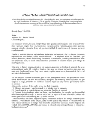 76



              El Saber "La Ley y Daniel" Símbolo del Cascabel Alado
 Carta de reflexión enviada al impresor del Libro de Daniel, ante los cambios de actitud y razón de
   ser en la publicación de esta obra... No se atendió el llamado, desdeñándose cuanto en ella se
   significó y para este momento, al darse pública, los señalamientos de Ley desatada se hacen
                             patéticos como una sentencia ineluctable.


Bogotá, Junio 9 de 1998.

Señor
Impresor del Libro de Daniel
Ciudad (Bogotá).

Mis saludos y afectos, los que siempre tengo para quienes caminan junto a mi con sus frentes
altas y corazón limpio. Esta vez, los mismos van con justicia y claridad, pues espero que seas
capaz de entender esta carta; de ser así, son inmortalidad, de otra forma es de Ley que porta mi
espada desnuda.

Escribo la presente como un testimonio de acción ante los hombres y La Ley Eterna, de cuanto
represento en este tiempo y vida, nuestro símbolo "La Serpiente Alada del Cascabel", que
anuncia Sabiduría y Saber de Justicia y finalmente, su mordedura, cuando quienes intentan pisar
sus terrenos no oyen, se hacen sordos al sonido y llamado; el cascabel muerde y es estrago de
muerte justiciera.

Esta carta es llana y sincera, directa y sin negruras, pues soy un hombre de una sola faz y no
actúo detrás de nadie. Mi verdad es limpia y clara ante los ojos de los hombres, pero más que
nada, ante Las Leyes Eternas. Soy carne, mente, espíritu, consciencia, intensidad de La Ley al
servicio de lo Inmutable.

Me has obligado a utilizar este medio, para lo cual, entrego tres cartas a tres personas las cuales
sirven de testimonio de estas mis acciones y búsqueda de claridad y de tus acciones, las que
luego de tu juego, entiendo, has cambiado todas las reglas de luz y verdad que siempre utilizo
en las mías.
Estas son tus acciones de las cuales no me has dado respuesta.
1°) Chismes que vienen y van (no se cuál es el interés) pero lo presiento.
2°) Nos alejaste de tu casa sin darnos una respuesta. También lo presentí.
3°) Tomaste determinaciones sobre los libros y su distribución, sin entender que la autoridad
sobre la entrega del mensaje, la autoría intelectual, la regencia de este saber toda, está en mis
manos, por ley de los hombres y por Ley de las estrellas.
Te has escondido sin darme respuesta alguna, cambiando las leyes del trabajo acordado (carta
anterior)... "Al hablarles como amigos, debo decirles que se me permitió el conocimiento y el
estar cerca a ustedes por un tiempo para mostrarles un camino y a ustedes, cuantos llegan a esta
verdad, SE LES DIO LA FUERZA del mundo y esta es la otra razón por la cual es esta carta...
los buenos cooperan".
 