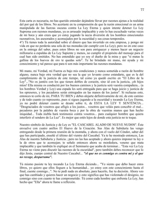 77


Esta carta es necesaria, no has querido entender dejándote llevar por razones ajenas a la realidad
del por qué de los libros. No acertaste en tu comprensión de que la razón emocional es un arma
manipulada de las fuerzas oscuras contra La Ley Eterna y quien intente detener La Ley
Suprema con razones mundanas, ya es arrasado implacable y esto lo has escuchado varias veces
de mi boca y aún crees que yo estoy jugando la necia diversión de los hombres emocionales
razonativos, los asesorados y aconsejados por la oscuridad y sus cosas temporales.
4°) Tú tienes toda la autoridad sobre el dinero que has invertido en esta empresa, y pongo mi
vida en que no perderás una sola de tus monedas (de cumplir con La Ley); pero no en este caso
en la entrega del saber, pues estos libros no son para enriquecer y menos hacer un negocio
millonario a espaldas de La Ley Sapiente y menos, no cumplir el propósito del mensaje para el
cual han sido emitidos. No has entendido que yo soy el dueño de la mina y que "si matas la
gallina de los huevos de oro te quedas solo". Te he brindado mi mano, mi ayuda y mi
conocimiento y tal parece que para ti son más importante las razones mundanas.

Mi mano, mi Verdad, mi Fuerza es bajo mis condiciones y nunca sometida a razón de hombre
alguno, nunca bajo otra verdad que no sea la que yo levanto como estandarte, que es la del
cumplimiento de la justicia de este tiempo, tal como ya quedó escrito en "El Libro de la
Ley"..."No os juntéis con los que tienen dobles de corazón, sino id con la justicia, ¡oh hijos
míos! Ella misma os conducirá por los buenos caminos y la justicia será vuestra compañera... (a
los hombres Verdad y Ley) una espada les será entregada para que se haga juicio y justicia de
los opresores, y los pecadores serán entregados en las manos de los justos". Si rechazas esto,
entonces te corto de mí, PARA TU BIEN y debes alejarte definitivamente de mí, de este camino
y de todo cuanto yo represento, pues si sigues jugando a la oscuridad y tocando La Ley Eterna,
ya no podré detener cuanto se desate sobre ti, de ESTA LA LEY Y SENTENCIA...
“Desgraciados de vosotros que afligís a los justos... vosotros que veláis para concebir el mal...
pecadores por la palabra de vuestra boca y por la obra de vuestras manos que han hecho
iniquidad... Toda niebla hará testimonio contra vosotros... para cualquier hombre que quiera
interferir el sendero de La Luz”. Es mejor que estés lejos de donde esta justicia no te toque.

Nuestro símbolo de Justicia y de Ley es "EL CASCABEL ALADO DE NUEVE NUDOS". Éste
envuelve con cuatro anillos El Huevo de la Creación. Sus Alas de Sabiduría las vengo
entregando desde la primera reunión de la montaña, y ahora con el vuelo del Cóndor, saber del
que has participado, enseñé el último del vientre del Cascabel. Ya te he mostrado entonces, Las
Alas de nuestra Sabiduría y Justicia ; pero no las has aceptado y ahora quieres imponer tu ley o
la de otros que te aconsejan; te señalo entonces ahora su mordedura, veneno que mata
implacable y que también lo expliqué en el Seminario que acaba de terminar... "Esta vez La Ley
Eterna no viene para discutir las razones de la oscuridad", pero también debes reconocer que lo
dijo Jesús, cuerpo central de Nuestro Cascabel... "el que no es conmigo es contra mí y el que
no recoge, desparrama".

Tú mismo pusiste tu ley tocando La Ley Eterna diciendo... "Yo siento que debo hacer estos
libros, yo quiero que ellos lleguen a la humanidad... yo estoy con este conocimiento hasta el
final, cuente conmigo...". No te pedí nada en absoluto, para hacerlo, fue tu decisión. Ahora veo
que has cambiado y quieres hacer un negocio y esto significa que has violentado el designio, no
conmigo sino con cuanto te has comprometido. Tú como cada hombre que enfrenta La Ley, has
hecho que "Ella" ahora te llame a reflexión.
 