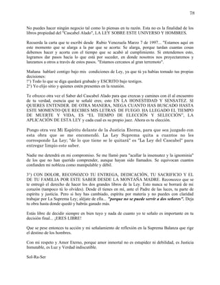 78


No puedes hacer ningún negocio tal como lo piensas en tu razón. Esta no es la finalidad de los
libros propiedad del "Cascabel Alado", LA LEY SOBRE ESTE UNIVERSO Y HOMBRES.

Recuerda la carta que te escribí desde Rubio Venezuela Marzo 7 de 1997... "Estamos aquí en
este momento que se alarga a la par que se acorta: Se alarga, porque tardan cuantas cosas
debemos hacer y acorta con el tiempo que se acabó al cumplimiento. Si entendemos esto,
logramos dar pasos hacia lo que está por suceder, en donde nosotros nos proyectaremos y
lanzamos a otros a través de estos pasos. "Estamos cercanos al gran terremoto".

Mañana hablaré contigo bajo mis condiciones de Ley, ya que tú ya habías tomado tus propias
decisiones:
!°) Todo lo que se diga quedará grabado y ESCRITO bajo testigos.
2°) Yo elijo sitio y quienes estén presentes en la reunión.

Te ofrezco otra vez el Saber del Cascabel Alado para que crezcas y camines con él al encuentro
de tu verdad, esencia que te señalé eres; esto EN LA HONESTIDAD Y SENSATEZ. SI
QUIERES ENTENDER. DE OTRA MANERA, NIEGA CUANTO HAS BUSCADO HASTA
ESTE MOMENTO QUE RECIBES MIS LETRAS DE FUEGO. HA LLEGADO EL TIEMPO
DE MUERTE Y VIDA, ES “EL TIEMPO DE ELECCIÓN Y SELECCIÓN”, LA
APLICACIÓN DE ESTA LEY y cada cual es su propio juez. Ahora es tu elección.

Pongo otra vez Mi Espíritu delante de la Justicia Eterna, para que sea juzgado con
esta obra que se me encomendó. La Ley Suprema quita a cuantos no les
corresponde La Ley; "de lo que tiene se le quitará" es "La Ley del Cascabel" para
entregar limpio este saber.

Nadie me detendrá en mi compromiso. Se me llamó para "acallar la insensatez y la ignominia"
de los que no han querido comprender, aunque hayan sido llamados. Se equivocan cuantos
confunden mi nobleza como manipulable y débil.

3°) CON DOLOR, RECONOZCO TU ENTREGA, DEDICACIÓN, TU SACRIFICIO Y EL
DE TU FAMILIA POR ESTE SABER DESDE LA MONTAÑA MADRE. Reconozco que se
te entregó el derecho de hacer los dos grandes libros de la Ley. Esto nunca se borrará de mi
corazón (tampoco tú lo olvides). Desde él tienes en mí, ante el Padre de las luces, tu parte de
espíritu y justicia. Pero si hoy has cambiado, espíritu por materia y no puedes con claridad
trabajar por La Suprema Ley; aléjate de ella... "porque no se puede servir a dos señores". Deja
tu obra hasta donde quedó y habrás ganado más.

Estás libre de decidir siempre en bien tuyo y nada de cuanto yo te señalo es importante en tu
decisión final... ¡ERES LIBRE!

Que se pese entonces tu acción y mi señalamiento de reflexión en la Suprema Balanza que rige
el destino de los hombres.

Con mi respeto y Amor Eterno, porque amor inmortal no es estupidez ni debilidad, es Justicia
Inmutable, es Luz y Verdad indiscutible.

Sol-Ra-Ser
 