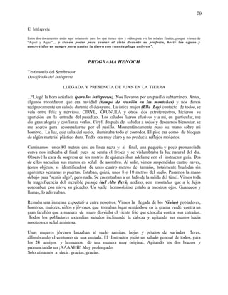 79


El Intérprete

Estos dos documentos están aquí solamente para los que tienen ojos y oídos para ver las señales finales, porque vienen de
“Aquel y Aquel”... y tienen poder para cerrar el cielo durante su profecía, herir las aguas y
convertirlas en sangre para azotar la tierra con cuanta plaga quieran”.



                                          PROGRAMA HENOCH

Testimonio del Sembrador
Descifrado del Intérprete.

                        LLEGADA Y PRESENCIA DE JUAN EN LA TIERRA

...“Llegó la hora señalada (para los intérpretes). Nos llevaron por un pasillo subterráneo. Antes,
algunos recordaron que era navidad (tiempo de reunión en las montañas) y nos dimos
recíprocamente un saludo durante el desayuno. La única mujer (Ella Ley) contacto de todos, se
veía entre feliz y nerviosa. CIRYL, KRUNULA y otros dos extraterrestres, hicieron su
aparición en la entrada del pasadizo. Los saludos fueron efusivos y a mí, en particular, me
dio gran alegría y confianza verlos. Ciryl, después de saludar a todos y desearnos bienestar, se
me acercó para acompañarme por el pasillo. Momentáneamente puso su mano sobre mi
hombro. La luz, que salía del suelo, iluminaba todo el corredor. El piso era como de bloques
de algún material plástico duro. Todo era muy claro y no producía reflejos molestos.

Caminamos unos 80 metros casi en línea recta y, al final, una pequeña y poco pronunciada
curva nos indicaba el final, pues se sentía el fresco y se vislumbraba la luz natural del día.
Observé la cara de sorpresa en los rostros de quienes iban adelante con el instructor guía. Dos
de ellos sacudían sus manos en señal de asombro. Al salir, vimos suspendidas cuatro naves,
(estos objetos, si identificados) de unos cuatro metros de tamaño, totalmente bruñidas sin
aparentes ventanas o puertas. Estaban, quizá, unos 8 o 10 metros del suelo. Pasamos la mano
debajo para "sentir algo", pero nada. Se encontraban a un lado de la salida del túnel. Vimos toda
la magnificencia del increíble paisaje (del Alto Perú) andino, con montañas que a lo lejos
coronaban con nieve su picacho. Un valle hermosísimo estaba a nuestros ojos. Guanacos y
llamas, lo adornaban.

Reinaba una inmensa expectativa entre nosotros. Vimos la llegada de los (Guías) pobladores,
hombres, mujeres, niños y jóvenes, que tomaban lugar sentándose en la grama verde, contra un
gran farallón que a manera de muro desviaba el viento frío que chocaba contra sus entrañas.
 Todos los pobladores extendían saludos inclinando la cabeza y agitando sus manos hacia
nosotros en señal amistosa.

Unas mujeres jóvenes lanzaban al suelo ramitas, hojas y pétalos de variadas flores,
alfombrando el contorno de una entrada. El Instructor pidió un saludo general de todos, para
los 24 amigos y hermanos, de una manera muy original. Agitando los dos brazos y
pronunciando un ¡AAAAHH! Muy prolongado.
Solo atinamos a decir: gracias, gracias.
 