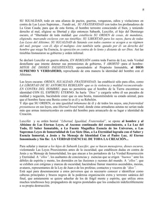 8


SU IGUALDAD, todo en una alianza de pactos, guerras, venganzas, odios y violaciones en
contra de Las Leyes Supremas... Fundó así, SU FRATERNIDAD con todos los profanadores de
La Gran Cauda; para que de esta forma, el hombre terrestre conociendo el bien, y teniendo
derecho al mal, eligiese su libertad y dijo entonces Sabaoth, Luxcifer, el hijo del Demiurgo
oscuro, el “libertador de toda maldad: que establecía SU ORDEN de cosas, de mandatos,
eligiendo, marcando esclavos con sus tinieblas; SU LIBERTAD para los suyos, fuera de todas
Las Leyes del Altísimo; SU IGUALDAD de Satanás con todos cuantos se acogen a su régimen
del mal, porque –con él, dijo el maligno- éste también sería -guiado por él- un derecho del
hombre que niega Su Esencia, la oposición en contra de lo lento y distante de ser Dios. Así las
tinieblas Instauraron su gobierno y orden infernal.

Se declaró Luxcifer en guerra abierta, EN REBELIÓN contra toda Fuerza de Luz, toda Verdad
destellante que intente detener sus pretensiones de gobierno, Y ABORTÓ -para el hombre-
MITOS DE DIOSES INEXISTENTES, oponiéndolo al Propósito Inmutable, al DIOS
SUPREMO Y VERDADERO, reprochando de esta manera la identidad del hombre con el
Altísimo.

Las leyes oscuras: ORDEN, IGUALDAD, FRATERNIDAD, las estableció sólo para ellos, como
LA LIBERTAD DE SU ANTORCHA REBELIÓN -que es la violencia y maldad reconcentrada-
EN CONTRA DEL HOMBRE; pues no permitiría que el hombre de la Tierra encontrase su
identidad CON EL ESPÍRITU ETERNO. Se haría “Dios” y cargaría sobre él sus pecados de
maldad y negación, haciéndole creer que es una bestia, transmitiéndole su estado animal, para
que el hombre fuese una Bestia como lo es él y su Rebelión.
Y dijo que SU ORDEN, es una igualdad inhumana de él y de todos los suyos, una fraternidad
presuntuosa en sus leyes, una libertad brutal total; donde estas armaduras astutas no serían nada
más que armas inmisericordes en contra del hombre para arrancarlo de su lugar e identidad de
Creación.

Luxcifer y su orden bestial “Libertad, Igualdad, Fraternidad”, se opone al hombre y al
Altísimo de Las Eternas Leyes, al Ascenso continuado del conocimiento, a La Luz del
Todo, El Saber Inmutable, a La Fuente Magnífica Esencia de los Universos, a Las
Supremas Leyes de Inmortalidad de Los Siete Días, a La Eternidad lograda con el Saber y
Esencia Inmortal, a Jesús y Su Mensaje de Identidad Con el Padre Luz, Al Eterno
Innominado y Sin fin: LA VERDAD ESENCIAL DE TODA LA CREACIÓN...

Para señalar y marcar a los hijos de Sabaoth Luxcifer, que se hacen mensajeros, dioses oscuros,
violentando Las Leyes Preexistentes antes de la oscuridad; que establecen dudas en contra de
Jesús y su Mensaje de Inmortalidad, los que atacan a los portadores de La Verdad Resurrección
y Eternidad. A “ellos”, los asaltantes de conciencias y esencias que se erigen “buenos” ante los
débiles de espíritu y mente, los dormidos en las ilusiones y razones del mundo. A “ellos”, que
se exhiben con estigmas y marcas de oscuridad, haciéndose llamar maestros ascendidos, mesías,
avatares, representantes de la Ley de Juan o de los profetas; contactos y voceros de “dios”.
Está aquí para desenmascarar a estos perversos que es necesario conocer e identificar como
cabezas principales y brazos negros de la poderosa organización extra y terrestre satánica del
final, que astutamente se quiere adueñar de los de frágil mente y espíritu, que utiliza otros
muchos tenebrosos hoy propagadores de negros postulados que los conducirá indefectiblemente
a su propia destrucción.
 