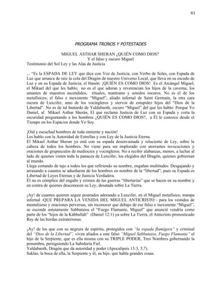 81




                           PROGRAMA TRONOS Y POTESTADES

                   MIGUEL ASTHAR SHERAN ¿QUIÉN COMO DIOS?
                                  Y el falso y oscuro Miguel
Testimonio del Sol Ley y las Alas de Justicia

... “Es la ESPADA DE LEY que dice con Voz de Justicia, con Verbo de Soles, con Espada de
Luz que arranca de raíz la cola del Dragón de nuestro Universo Local, que lleva en su escudo de
Luz y en su Espada de Justicia, el blasón: ¡QUIÉN ES COMO DIOS! Es el Arcángel Miguel,
el Mikael del que les hablo; no es el que adoran y reverencian los hijos de la caverna, los
amantes de maestros ascendidos, rituales, mantrams y sonidos oscuros. No es el de los
metafísicos; el falso e inexistente “Miguel”, aliado infernal de Saint Germain, la otra cara
oscura de Luxcifer, amo de los vocingleros y siervos de estupidez hijos del “Dios de la
Libertad”. No es de tal bastardo de Yaldabaoth, oscuro “Miguel” del que les hablo: Porque Yo
Daniel, al Mikael Asthar Sherán, El que reclama Justicia de Luz con su Espada y corta la
oscuridad preguntando a los hombres ¿QUIÉN ES COMO DIOS?, a Él le conozco desde el
Tiempo en los Espacios donde Yo Soy.

¡Oid y escuchad hombres de toda simiente y nación!
Les hablo con la Autoridad de Estrellas y con Ley de la Justicia Eterna.
El Mikael Asthar Sheran ya está con su espada desenvainada y reluciente de Ley, sobre la
cabeza de todos los hombres. No viene para ser implorado con atorrantes invocaciones y
oraciones de grupúsculos de mediocres y vocingleros. No a recibir alabanzas, menos, a luchar al
lado de quienes visten toda la panacea de Luxcifer, los elegidos del Dragón, quienes gobiernan
al mundo.
Llega cortando de tajo a todos los que refiriendo su nombre, engañan multitudes. Desgajando y
arrasando a cuantos se adueñaron de los hombres en nombre de la “libertad”; pues su Espada es
Libertad de Leyes Eternas y de Justicia Verdadera.
Él no es cómplice del engaño y crimen de las guerras “libertarias” que se hacen en su nombre y
en contra de quienes desconocen su Ley, desatada sobre La Tierra.

¡Ay! de cuantos quieren seguir postrados adorando a Luxcifer, en el Miguel metafísico, trampa
infernal -QUE PREPARA LA VENIDA DEL MIGUEL ANTICRISTO - para los vestidos de
mentalismo y oraciones perversas, sin reconocer que debajo de ese falso e inexistente “Miguel”,
se esconde astutamente Sabbataios el “Fuego Flamante, Miguel” que anuncié vendría como
parte de los “hijos de la Kábballah” (Daniel 12:1) ya sobre La Tierra, el Anticristo pronosticado
Rey de las hordas extraterrenas.

¡Ay! de los que con su negrura de espíritu, protegidos con “la espada flamígera” y criminal
del “Dios de la Libertad”, viven aliados a este falso “Miguel Sabbataios, Fuego Flamante” el
hijo de la Serpiente, que es ella misma con su TRIPLE PODER, Tres Nombres gobernando la
penumbra, persiguiendo La Sabiduría Fiel.
Yaldabaoth, Dragón que da autoridad y poder (Apocalipsis 13:3, 5,7).
Saklas, la boca de ella, la Serpiente y él, su hijo, que habla grandes cosas.
 