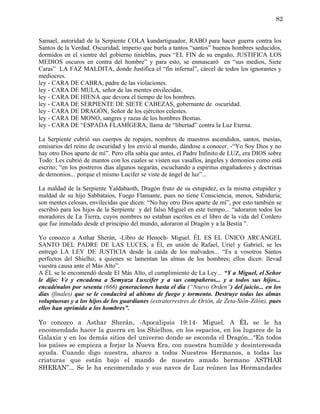 82


Samael, autoridad de la Serpiente COLA kundartiguador, RABO para hacer guerra contra los
Santos de la Verdad. Oscuridad, imperio que burla a tantos “santos” buenos hombres seducidos,
dormidos en el vientre del gobierno tinieblas, pues “EL FIN de su engaño, JUSTIFICA LOS
MEDIOS oscuros en contra del hombre” y para esto, se enmascaró en “sus medios, Siete
Caras” LA FAZ MALDITA, donde Justifica el “fin infernal”, cárcel de todos los ignorantes y
mediocres.
ley - CARA DE CABRA, padre de las violaciones.
ley - CARA DE MULA, señor de las mentes envilecidas.
ley - CARA DE HIENA que devora el tiempo de los hombres.
ley - CARA DE SERPIENTE DE SIETE CABEZAS, gobernante de oscuridad.
ley - CARA DE DRAGÓN, Señor de los ejércitos celestes.
ley - CARA DE MONO, sangres y razas de los hombres Bestias.
ley - CARA DE “ESPADA FLAMÍGERA, llama de “libertad” contra la Luz Eterna.

La Serpiente cubrió sus cuerpos de ropajes, nombres de maestros ascendidos, santos, mesías,
emisarios del reino de oscuridad y los envió al mundo, dándose a conocer. -“Yo Soy Dios y no
hay otro Dios aparte de mí”. Pero ella sabía que antes, el Padre Infinito de LUZ, era DIOS sobre
Todo: Les cubrió de mantos con los cuales se visten sus vasallos, ángeles y demonios como está
escrito; “en los postreros días algunos negarán, escuchando a espíritus engañadores y doctrinas
de demonios... porque el mismo Lucifer se viste de ángel de luz”...

La maldad de la Serpiente Yaldabaoth, Dragón fruto de su estupidez, es la misma estupidez y
maldad de su hijo Sabbataios, Fuego Flamante, pues no tiene Consciencia, menos, Sabiduría;
son mentes celosas, envilecidas que dicen: “No hay otro Dios aparte de mí”, por esto también se
escribió para los hijos de la Serpiente y del falso Miguel en este tiempo... “adoraron todos los
moradores de La Tierra, cuyos nombres no estaban escritos en el libro de la vida del Cordero
que fue inmolado desde el principio del mundo, adoraron al Dragón y a la Bestia ”.

Yo conozco a Asthar Sherán, -Libro de Henoch- Miguel. ÉL ES EL ÚNICO ARCÁNGEL
SANTO DEL PADRE DE LAS LUCES, a Él, en unión de Rafael, Uriel y Gabriel, se les
entregó LA LEY DE JUSTICIA desde la caída de los malvados... “Es a vosotros Santos
perfectos del Shielho, a quienes se lamentan las almas de los hombres; ellos dicen: llevad
vuestra causa ante el Más Alto”.
A ÉL se le encomendó desde El Más Alto, el cumplimiento de La Ley... “Y a Miguel, el Señor
le dijo: Ve y encadena a Semyaza Luxcifer y a sus compañeros... y a todos sus hijos...
encadénalos por sesenta (666) generaciones hasta el día (“Nuevo Orden”) del juicio... en los
días (finales) que se le conducirá al abismo de fuego y tormento. Destruye todas las almas
voluptuosas y a los hijos de los guardianes (extraterrestres de Orión, de Zeta-Sión-Zilón), pues
ellos han oprimido a los hombres”.

Yo conozco a Asthar Sherán, -Apocalipsis 19:14- Miguel. A ÉL se le ha
encomendado hacer la guerra en los Shielhos, en los espacios, en los lugares de la
Galaxia y en los demás sitios del universo donde se esconda el Dragón...“En todos
los países se empieza a forjar la Nueva Era, con nuestra humilde y desinteresada
ayuda. Cuando digo nuestra, abarco a todos Nuestros Hermanos, a todas las
criaturas que están bajo el mando de nuestro amado hermano ASTHAR
SHERAN”... Se le ha encomendado y sus naves de Luz reúnen las Hermandades
 