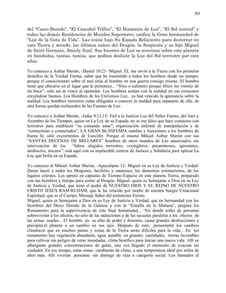 83


del “Casco Dorado”, “El Cascabel Trífico”, “El Diamante de Luz”, “El Sol central” y
todas las demás Residencias de Mundos Superiores; unifica la Gran hermandad de
“Luz de la Gota de Vida”. Las reúne bajo Su Espada Reluciente para desterrar en
esta Tierra y mundo, las últimas raíces del Dragón, la Serpiente y su hijo Miguel
de Saint Germain, Smiely final. Sus huestes de Luz se avecinan sobre este planeta
en bandadas, tantas, tantas, que podían deslucir la Luz del Sol terrestre por cien
años.

Yo conozco a Asthar Sherán, -Daniel 10:21- Miguel. ÉL me envió a la Tierra con los primeros
destellos de la Verdad Eterna, saber que he trasmitido a todos los hombres desde mi tiempo;
porque el conocimiento sobre el mal sitúa al hombre en una guerra consigo mismo. El hombre
tiene que ubicarse en el lugar que le pertenece... “fríos o calientes porque tibios les vomito de
mi boca”- solo así se vence al oponente. Los hombres actúan con la maldad en sus corazones
creyéndose buenos. Los Hombres de los Universos Luz, ya han vencido la ignorancia sobre la
maldad. Los hombres terrestres están obligados a conocer la maldad para separarse de ella, de
otra forma quedan rechazados de las Fuentes de Luz.

Yo conozco a Asthar Sherán, -Judas 9,13,15- Fiel a la Justicia Luz del Señor Eterno, del Juez y
Asombro de los Tiempos, quien en La Ley de su Espada, no es ese falso que hace contactos con
terrestres para establecer “su comando astar”, organización infernal de manipulación y de
“contactistas y contactados”, LA GRAN BLASFEMIA maldita y traicionera a los hombres de
buena fe, sólo excrementos de Luxcifer. Porque el mismo Mikael Asthar Sherán con sus
“SANTAS DECENAS DE MILLARES” hombres de otros mundos de Luz anunciados, sin
intervención de los      “falsos elegidos terrestres; vocingleros, pecaminosos, ignorantes,
mediocres, inicuos”: está aquí con su implacable certeza de Justicia y Sabiduría para aplicar La
Ley que brilla en su Espada.

Yo conozco al Mikael Asthar Sherán, -Apocalipsis 12- Miguel en su Ley de Justicia y Verdad.
Quien lanzó a todos los Dragones, luciferes y satanases, los demonios extraterrenos, de los
lugares celestes. Los apresó en cápsulas de Tiempo-Espacio en este planeta Tierra, preparado
con sus hombres y tiempo para cortar al Dragón. Miguel, quien es Semejante a Dios en su Ley
de Justicia y Verdad, que tiene el poder de NUESTRO DIOS Y EL REINO DE NUESTRO
CRISTO JESÚS RAM-RI-DAM, que le ha vencido por medio de nuestra Sangre Creacional
Espiritual, que es el Cuerpo, Mensaje Saber del testimonio Eterno.
Miguel, quien es Semejante a Dios en su Ley de Justicia y Verdad, que en hermandad con los
Hombres del Disco Dorado de la Galaxia y con la “Estrella de la Mañana”, prepara los
Remanentes para la supervivencia de esta final humanidad... “En donde miles de personas
sobrevivirán a los efectos, no sólo de las radiaciones y de las secuelas paralelas a los efectos de
las armas usadas... El hombre en su afán de poder y dominio, causa grandes destrucciones y
precipita el planeta a un cambio en sus ejes. Después de esto, presentarán los cambios
climáticos que en muchos países y zonas de la Tierra serán difíciles para la vida... En los
remanentes hay vegetación abundante, agua potable en grandes cantidades, tierras favorables
para cultivar sin peligro de verse inundadas, clima benéfico para iniciar una nueva vida. Allí se
albergarán grandes concentraciones de gente, una vez llegado el momento de evacuar las
ciudades. En ese tiempo, estas zonas cambiarán de clima, a una temperatura ideal por miles de
años más. Allí vivirían personas sin distingo de raza o categoría social. Los llamados al
 