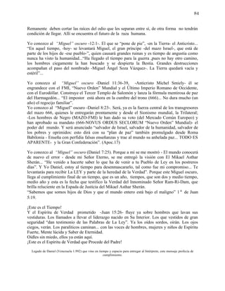 84


Remanente deben cortar las raíces del odio que les separan entre sí, de otra forma no tendrán
condición de llegar. Allí se encuentra el futuro de la raza humana.

Yo conozco al “Miguel” oscuro -12:1-. El que se “pone de pie”, -en la Tierra- el Anticristo...
“En aquel tiempo, -hoy- se levantará Miguel, el gran príncipe -del mazo Israel-, que está de
parte de los hijos de -ese pueblo-”, quien causará grandes ruinas y es tiempo de angustia como
nunca ha visto la humanidad...“Ha llegado el tiempo para la guerra ,pues no hay otro camino,
los hombres ciegamente la han buscado y se despierta la Bestia. Grandes destrucciones
acompañan el paso del nombrado -Miguel Ángel Soza Vázquez-. La Tierra quedará vacía y
estéril”...

Yo conozco al “Miguel” oscuro -Daniel 11:36-39, -Anticristo Michel Smiely- él se
engrandece con el FMI, “Nuevo Orden” Mundial y el Último Imperio Romano de Occidente,
con el Eurodóllar. Construye el Tercer Templo de Salomón y lanza la fórmula mentirosa de paz
del Harmagedón... “El impostor está ahora en la cumbre del trono (666)... No dura mucho (un
año) el regocijo familiar”.
Yo conozco al “Miguel” oscuro -Daniel 8:23-. Será, ya es la fuerza central de los transgresores
del mazo 666, quienes le entregarán prontamente y desde el Sionismo mundial, la Trilateral;
-Los hombres de Negro (MAZO-FMI) le han dado su voto (del Mercado Común Europeo) y
han aprobado su mandato (666-NOVUS ORDUS SECLORUM “Nuevo Orden” Mundial)- el
poder del mundo. Y será anunciado “salvador de Israel, salvador de la humanidad, salvador de
los pobres y oprimidos: esto dirá con su “plan de paz” también promulgado desde Roma
Babilonia - Enseña con perfidia falsas enseñanzas y trae al mundo su anhelada paz... TODO ES
APARENTE- y la Gran Confederación”. (Apoc.17)

Yo conozco al “Miguel” oscuro (Daniel 7:25). Porque a mí se me mostró - El mundo conocerá
de nuevo el error - desde mi Señor Eterno, se me entregó la visión con El Mikael Asthar
Sherán... “He venido a hacerte saber lo que ha de venir a tu Pueblo de Ley en los postreros
días”. Y Yo Daniel, estoy al tiempo para desenmascararlo, tal como fue mi compromiso... Te
levantarás para recibir La LEY y parte de la heredad de la Verdad”. Porque este Miguel oscuro,
llega al cumplimiento final de un tiempo, que es un año, tiempos, que son dos y medio tiempo,
medio año y esta es la fecha que testifico la Verdad del Innominado Señor Ram-Ri-Dam, que
brilla reluciente en la Espada de Justicia del Mikael Asthar Sherán.
“Sabemos que somos hijos de Dios y que el mundo entero está bajo el maligno” 1ª de Juan
5:19.

¡Este es el Tiempo!
Y el Espíritu de Verdad prometido -Juan 15:26- fluye ya sobre hombres que lavan sus
vestiduras. Los llamados a llevar el liderazgo nacido en Su Interior. Los que vestidos de gran
seguridad “dan testimonio de las Palabras de La Ley”. Ya los oídos sordos, oirán. Los ojos
ciegos, verán. Los paralíticos caminan... con las voces de hombres, mujeres y niños de Espíritu
Fuerte, Mente lúcida y Saber de Eternidad.
Oídles sin miedo, ellos ya están aquí.
¡Este es el Espíritu de Verdad que Procede del Padre!

  Legado de Daniel (Venezuela 1.992) que vino en tiempo y espacio para entregar al Intérprete, este mensaje profecía de
                                                    cumplimiento.
 