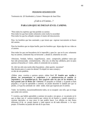 86


                           PROGRAMA RESURRECCIÓN

Testimonio de (El Sembrador) y Lázaro: Mensajero de Juan Elías.

                              ¿Cuál es el Camino...?

            PARA LOS QUE SE INICIAN EN EL CAMINO.

"Para todos los espíritus que han perdido su camino.
Para todos los que han tenido solamente como techo la oscuridad.
Para todos los que ha cobijado siempre el manto del desconcierto.

Para los hombres que han caminado y que tienen que regresar nuevamente en busca
del camino.

Para los hombres que no dejan huella, para los hombres que dejan algo de sus vidas en
el camino.

Para todos los que son buscadores de lo imposible y para los que no lo son: solamente
hay un camino, solamente hay un horizonte y desde él, solamente un cielo.

Altruismo, bondad, belleza, magnificencia, amor, compresión, palabras vanas que
han sido pronunciadas constantemente, ellas son; en ellas hay sabiduría, pero no para
quienes al lanzarlas al viento, saben el contenido de su esencia.

Os diré tan sólo esta noche (día) buscadores. ¿Qué queréis encontrar?
Qué deseáis para sí y para los demás? Os dejaré mi sano consejo y
os diré de mis palabras.

¡Oídme pues, vosotros a quienes quiero, oídme bien! El hombre que medita y
piensa, sus pensamientos se comprimen y se quintaesencian, su espíritu se
engrandece y su humildad que lo hace pequeño ante los ojos de los hombres, lo
hace grande ante El Reino del Universo. El pequeño es Grande y el grande se hará
pequeño, y el que ha aprendido a caminar, no puede desechar lo andado por que se
pierde, y el que ha caminado sin saber andar, tiene que regresar por el camino.

Todos los hombres, incuestionablemente todos, no se escapará uno sólo, que no tenga
que andar este camino.

Y vosotros, que habéis aprendido a caminar sin ayuda y sin apoyo, si no pensáis en lo
que os digo, por el camino tendréis que valeros de un bastón y, cuando empecéis a
caminar apoyados, es muy poco lo que podéis hacer. Los árboles no dan frutos
diferentes al de su propia especie y cada especie no dá nada diferente a lo suyo
propio. El hombre no puede dar más de lo que tiene.
 