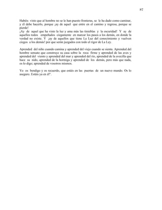 87


Habéis visto que al hombre no se le han puesto fronteras, se le ha dado como caminar,
y él debe hacerlo, porque ¡ay de aquel que entre en el camino y regresa, porque se
pierde!
¡Ay de aquel que ha visto la luz y ama más las tinieblas y la oscuridad! Y ay de
aquellos todos empeñados ciegamente en marcar los pasos a los demás, en donde la
verdad no existe. Y ¡ay de aquellos que tiene La Luz del conocimiento y vuelven
ciegos a los demás! por que serán juzgados con todo el rigor de La Ley.

Aprended del niño cuando camina y aprended del viejo cuando se sienta. Aprended del
hombre sensato que construye su casa sobre la roca firme y aprended de las aves y
aprended del viento y aprended del mar y aprended del río, aprended de la avecilla que
hace su nido, aprended de la hormiga y aprended de los demás, pero más que nada,
os lo digo; aprended de vosotros mismos.

Yo os bendigo y os recuerdo, que estáis en las puertas de un nuevo mundo. Os lo
aseguro. Estáis ya en él".
 
