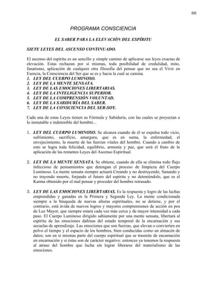 88


                        PROGRAMA CONSCIENCIA

                EL SABER PARA LA ELEVACIÓN DEL ESPÍRITU

SIETE LEYES DEL ASCENSO CONTINUADO.

El ascenso del espíritu es un sencillo y simple camino de aplicarse sus leyes exactas de
elevación. Estas rechazan por sí mismas, toda posibilidad de credulidad, mito,
fanatismo, aplicación de cualquier otra filosofía del pensar que no sea el Vivir en
Esencia, la Consciencia del Ser que se es y hacia la cual se camina.
1. LEY DEL CUERPO LUMINOSO.
2. LEY DE LA MENTE SENSATA.
3. LEY DE LAS EMOCIONES LIBERTARIAS.
4. LEY DE LA INTELIGENCIA SUPERIOR.
5. LEY DE LA COMPRENSIÓN VOLUNTAD.
6. LEY DE LA SABIDURÍA DEL SABER.
7. LEY DE LA CONSCIENCIA DEL SER-SOY.

Cada una de estas Leyes tienen su Fórmula y Sabiduría, con las cuales se proyectan a
lo inmutable e indetenible del hombre...

1. LEY DEL CUERPO LUMINOSO. Se alcanza cuando de él se expulsa todo vicio,
   sufrimiento, sacrificio, amargura, que es en suma, la enfermedad, el
   envejecimiento, la muerte de las fuerzas vitales del hombre. Cuando a cambio de
   esto se logra toda felicidad, equilibrio, armonía y paz, que será el fruto de la
   aplicación de las restantes Leyes del Ascenso Espiritual.

2. LEY DE LA MENTE SENSATA. Se obtiene, cuando de ella se elimina todo flujo
   infeccioso de pensamientos que detengan el proceso de limpieza del Cuerpo
   Luminoso. La mente sensata siempre actuará Creando y no destruyendo, Sanando y
   no trayendo muerte, forjando el futuro del espíritu y no deteniéndolo, que es el
   Karma obtenido por el mal pensar y proceder del hombre retrasado.

3. LEY DE LAS EMOCIONES LIBERTARIAS. Es la respuesta y logro de las luchas
   emprendidas y ganadas en la Primera y Segunda Ley. La mente condicionada
   siempre a la búsqueda de nuevas alturas espirituales, no se detiene, y por el
   contrario, está ávida de nuevos logros y mayores comprensiones de acción en pos
   de Luz Mayor, que siempre estará cada vez más cerca y de mayor intensidad a cada
   paso. El Cuerpo Luminoso dirigido sabiamente por una mente sensata, libertará al
   espíritu de las emociones dañinas del estado temporal de la encarnación y sus
   secuelas de aprendizaje. Las emociones que son fuerzas, que elevan o convierten en
   polvo el tiempo y el espacio de los hombres, bien conducidas como un almacén de
   datos; son en si mismas parte del cuerpo espiritual que se trasmite de encarnación
   en encarnación y si éstas son de carácter negativo: entonces ya tenemos la respuesta
   al atraso del hombre que lucha sin lograr liberarse del materialismo de las
   emociones.
 