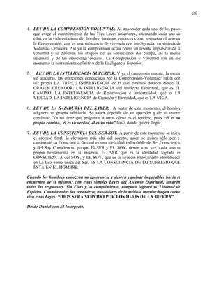 89


4. LEY DE LA COMPRENSIÓN VOLUNTAD. Al trascender cada uno de los pasos
   que exige el cumplimiento de las Tres Leyes anteriores, alternando cada una de
   ellas en la vida cotidiana del hombre: tenemos entonces como respuesta el acto de
   la Comprensión, que es una substancia de vivencia con inteligencia, en síntesis de
   Voluntad Creadora. Así ya la comprensión actúa como un resorte impulsivo de la
   voluntad y se detienen los ataques de las sensaciones del cuerpo, de la mente
   insensata y de las emociones oscuras. La Comprensión y Voluntad son en ese
   momento la herramienta definitiva de la Inteligencia Superior.

5.     LEY DE LA INTELIGENCIA SUPERIOR. Y ya el cuerpo sin muerte, la mente
     sin ataduras, las emociones conducidas por la Comprensión-Voluntad; brilla con
     luz propia LA TRIPLE INTELIGENCIA de la que estamos dotados desde EL
     ORÍGEN CREADOR: LA INTELIGENCIA del Intelecto Espiritual, que es EL
     CAMINO. LA INTELIGENCIA de Resurrección e Inmortalidad, que es LA
     VERDAD. LA INTELIGENCIA de Creación y Eternidad, que es LA VIDA.

6. LEY DE LA SABIDURÍA DEL SABER. A partir de este momento, el hombre
   adquiere su propia sabiduría. Su saber depende de su aprender y de su querer
   continuar. Ya no tiene que preguntar a otros cómo es el sendero, pues “él es su
   propio camino, él es su verdad, él es su vida” hasta donde quiera llegar.

7. LEY DE LA CONSCIENCIA DEL SER-SOY. A partir de este momento se inicia
   el ascenso final, la elevación más alta del adepto, quien se guiará sólo por el
   camino de su Consciencia, la cual es una identidad indisoluble de Ser Consciencia
   y del Soy Consciencia, porque El SER y EL SOY, tienen a su vez, cada uno su
   propia herramienta en sí mismos. EL SER que es la identidad lograda es
   CONSCIENCIA del SOY, y EL SOY, que es la Esencia Preexistente identificada
   en La Luz como única del Ser, ES LA CONSCIENCIA DE LO SUPREMO QUE
   ESTÁ EN EL HOMBRE.

Cuando los hombres conozcan su ignorancia y deseen caminar imparables hacia el
encuentro de sí mismos; con estas simples Leyes del Ascenso Espiritual, tendrán
todas las respuestas. Sin Ellas y su cumplimiento, ninguno logrará su Libertad de
Espíritu. Cuando todos los verdaderos buscadores de la médula interior hagan carne
viva estas Leyes: “DIOS SERÁ SERVIDO POR LOS HIJOS DE LA TIERRA”.

Desde Daniel con El Intérprete.
 