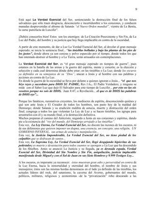 9


Está aquí La Verdad Esencial del Ser, sentenciando la destrucción final de los falsos
salvadores que sólo traen desgracia, desconcierto e incertidumbre a los corazones, y conducen
manadas desprevenidas al abismo de Satanás “el Nuevo Orden mundial”, vientre de La Bestia,
la carne putrefacta de Luxcifer”.

¡Debéis conocerlos bien! Estos son los enemigos de La Creación Preexistente y Sin Fin, de La
Luz del Padre, del hombre y su justicia que hoy llega implacable en contra de la oscuridad.

A partir de este momento, de dar a Luz La Verdad Esencial del Ser, al develar el gran mensaje
esperado; se inicia la sentencia final... “las tinieblas holladas y bajo las plantas de los pies de
los justos”, donde ahora ya son cenizas y polvo esparcido por el tiempo, donde todos los que
han intentado destruir al hombre y a La Tierra, serán arrasados sin contemplaciones.

La Verdad Esencial del Ser, es “el gran mensaje esperado en tiempos de guerra”, pues
estamos en la batalla de las armas y la guerra del espíritu, mente y corazón; es la elección y
selección y cada cual determina dónde debe estar; en las tinieblas o La Luz; donde los oscuros
ya definidos en su semejanza de su “Dios”, atacan a Jesús y al hombre con sus palabras y
acciones en contra de La Luz.
En donde la guerra de la oscuridad se lleva por delante a quienes ignoran a Jesús... “el que nos
hizo reyes y sacerdotes para DIOS SU PADRE, Rev.1:6... El Padre Verdadero, y ninguno se
mide con el Saber Luz que dejó El Salvador para este tiempo de Luxcifer... por esto no las oís
vosotros porque no sois de DIOS, Juan 8:47, o Revelación... el que es de DIOS las palabras
de DIOS oye”...

Porque los fanáticos, razonativos creyentes, los mediocres de espíritu, desconociendo quiénes y
qué son ante Jesús y El Creador de todos los hombres, son pasto hoy de la maldad del
Demiurgo; donde Satanás y su erudición maldita de astucia, muerte y destrucción del orden
final; congrega a todos los que violentan La Ley de Luz y se hacen tinieblas, los agrupa para
arrastrarlos con él y su mundo final, a la destrucción definitiva.
Muchos preparan el camino del Anticristo, negando a Jesús en sus corazones y espíritus, dando
pie a la existencia del “rey del mundo, del Demiurgo arrojado a las tinieblas”.
Esta vez, La Ley Eterna, La Verdad Esencial del Ser, no discute las razones de los oscuros, ni
de sus defensores que quieren imponer un dogma, una creencia, un concepto, una religión, UN
GOBIERNO INFERNAL, sus armas de astucia y manipulación...
Esta vez, la Justicia Imponderable, La Verdad Esencial del Ser, no tiene piedad de los
culpables que se disfrazan de santos...
Esta vez, La Suprema Ley, La Verdad Esencial del Ser, llegó desgajando hipócritas de sus
pedestales; es muerte y devastación para todos cuantos se opongan a La Luz que ha descendido
de los Shielhos. Antes se anunció La Justicia y su llegada, ya es desnuda espada, Verdad
Esencial del Ser, Divinidad del Sin Nombre y Sin Fin, aniquilación, justicia implacable
manifestada desde Miguel y con el Sol de Juan en sus Siete Hombres y 9.999 Testigos Ley...

A los oscuros, es imperante ya reconocer: éstos muestran gran odio y perversidad en contra de
la Luz Eterna, hacia la inmortalidad y eternidad del hombre, el nombre de Jesús y sus
mensajeros; éstos son las mismas hordas demoniacas en el lado ya definido de las tinieblas, los
actuales líderes del rock, del satanismo, la caverna del Averno, gobernantes del mundo,
políticos, militares, religiosos y economistas -de la “privatización” robo descarado a las
 