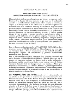 90


                      DISPOSICIÓN DEL INTÉRPRETE

                PROGRAMADORES DEL FUTURO.
      LOS MENSAJEROS DEL HURACÁN Y VUELO DEL CÓNDOR

El cumplimiento de la promesa Sempiterna, que siempre ha esperado por los
Hombres 9, ha llegado. Este en el momento en que cada uno de los llamados
descubre su Identidad Interior. La Ley nunca estuvo ausente; la oscuridad, el
engaño y la manipulación de los astutos que se opusieron al proceso del
Hombre Creado en el vientre del infinito y de las estrellas, no pudo detener
por más tiempo el cumplimiento de la justicia inexorable. Todos los que en este
momento se reúnen bajo las alas extendidas del Cóndor, ya superaron los
impulsos finales de este tiempo-espacio que termina... el Quinto Impulso
tiempo de las creencias en fuerzas superiores, supersticiones, miedo al
demonio, fuerte influencia de las iglesias, dogmas, veneración de Dios,
religión del miedo, creencias en infiernos y purgatorios, castigos infames,
cielos y juicios... ya no creen, porque identifican, ya no tienen miedos porque
descubren, ya no veneran en dogmas, porque aprenden el saber, ya identifican
los falsos cielos y juicios que no existen.

Este es el momento luminoso de los MUTANTES POR EXCELENCIA, ahora
amanece a un nuevo TIEMPO-ESPACIO con el Sexto Impulso, que es un toque
de Trompeta final... Primer conocimiento de la realidad verdadera.
Investigación, Impulso del conocimiento y primeros Conocimientos
Espirituales y sus ejercicios.
Este es el comienzo y reunión del Remanente, de la identificación de cada uno
de los llamados, LOS PROGRAMADORES DEL FUTURO. Hoy, cada uno de
cuantos se encuentran uniendo sus fuerzas codo a codo, inteligencia a
inteligencia, espíritu a espíritu, ya sienten en sus vidas y verbos, la Séptima
Trompeta, llamado final del tiempo-espacio que termina... Primer gran
Impulso del conocimiento y la sabiduría. Se inicia la gran interpretación del
símbolo y de la Verdad. Aparecen los conocedores de la Verdad. Se unifican los
verdaderos Espiritualistas, se forman círculos de la real interpretación. Se
interpretan claramente las escrituras.

LOS PROGRAMADORES DEL FUTURO, cuantos hoy se reúnen bajo las alas
del Cóndor, el Ave que habitó en las cimas más imponentes de nuestra tierra
Precolombina como Señor de las Alturas, Mensajero del Dorado Sol de los
nevados, vuelve con su vuelo blanquecino de hombres tormenta y huracán a
cobijar sus ancestrales dominios desde las tierras del fuego en Chile y
Argentina, hasta Colombia y los Andes de Bolívar en Venezuela. El Cóndor
símbolo en la gesta de Bolívar desde el Machu Pichu, Cundinamarca a
Caracas; regresa en fuerza, símbolo, ley, reencuentro del saber recóndito e
íntegro del hombre y tiempo para el Remanente final. Está aquí con cuantos
 