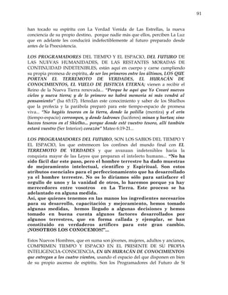 91


han tocado su espíritu con La Verdad Venida de Las Estrellas, la nueva
conciencia de su propio destino, porque nadie más que ellos, perciben La Luz
que en adelante les conducirá indefectiblemente al futuro preparado desde
antes de la Preexistencia.

LOS PROGRAMADORES DEL TIEMPO Y EL ESPACIO, DEL FUTURO DE
LAS NUEVAS HUMANIDADES, DE LAS RESTANTES MORADAS DE
CONTINUIDAD INDETENIBLES, están aquí en cuerpo y carne cumpliendo
su propia promesa de espíritu, de ser los primeros entre los últimos, LOS QUE
PORTAN EL TERREMOTO DE VERDADES, EL HURACÁN DE
CONOCIMIENTOS, EL VUELO DE JUSTICIA ETERNA; vienen a recibir el
Reino de la Nueva Tierra renovada... “Porque he aquí que Yo Crearé nuevos
cielos y nueva tierra; y de lo primero no habrá memoria ni más vendrá al
pensamiento” (Isa 65:17). Heredan este conocimiento y saber de los Shielhos
que la profecía y la parábola preparó para este tiempo-espacio de promesa
viva... “No hagáis tesoros en la tierra, donde la polilla (mentira) y el orín
(tiempo-espacio) corrompen, y donde ladrones (luciferes) minan y hurtan; sino
haceos tesoros en el Shielho... porque donde esté vuestro tesoro, allí también
estará vuestro (Ser Interior) corazón” Mateo 6:19-21...

LOS PROGRAMADORES DEL FUTURO, SON LOS SABIOS DEL TIEMPO Y
EL ESPACIO, los que estremecen los confines del mundo final con EL
TERREMOTO DE VERDADES y que avanzan indetenibles hacia la
conquista mayor de las Leyes que preparan el intelecto humano... “No ha
sido fácil dar este paso, pero el hombre terrestre ha dado muestras
de mejoramiento intelectual, científico y Espiritual. Son estos
atributos esenciales para el perfeccionamiento que ha desarrollado
ya el hombre terrestre. No os lo diríamos sólo para satisfacer el
orgullo de unos y la vanidad de otros, lo hacemos porque ya hay
merecedores entre vosotros en La Tierra. Este proceso se ha
adelantado en alguna medida.
Así, que quienes tenemos en las manos los ingredientes necesarios
para su desarrollo, capacitación y mejoramiento, hemos tomado
algunas medidas, hemos llegado a algunas decisiones y hemos
tomado en buena cuenta algunos factores desarrollados por
algunos terrestres, que en forma callada y ejemplar, se han
constituido en verdaderos artífices para este gran cambio.
¡NOSOTROS LOS CONOCEMOS!”...

Estos Nuevos Hombres, que en suma son jóvenes, mujeres, adultos y ancianos,
COMPRIMEN TIEMPO Y ESPACIO EN EL PRESENTE DE SU PROPIA
INTELIGENCIA-CONSCIENCIA, EN UN HURACÁN DE CONOCIMIENTOS
que entregan a los cuatro vientos, usando el espacio del que disponen en bien
de su propio ascenso de espíritu. Son los Programadores del Futuro de Sí
 