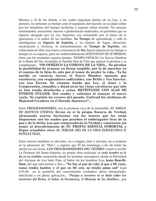 92


Mismos y el de los demás, a los cuales impulsan dentro de La Ley, y no
pierden, no detienen su tiempo ante el espejismo del mundo; no se dejan robar
por los timadores del tiempo luciferino y espacio orden mundo. No amasan
sentimientos, emociones, tesoros o pertenencias materiales; no permiten que su
espacio otorgado por La Ley Suprema, sea consumido por el plazo de la
ignorancia o el orden de las tinieblas. Su Tiempo de aprendizaje y vida lo
transfiguran en Espacio de Espíritu, y su espacio de lugar, ubicación,
encarnación y vivencia, lo transubstancian en Tiempo de Espíritu. Así
sobreviene en ellos una nueva consciencia de Ser, hacen espacio en su tiempo y
tiempo en su espacio, para ser indefectiblemente IDENTIDAD DE SÍ MISMOS.
éstos son los mutantes espacio-tiempo, TIEMPO-ESPACIO, los Nuevos Hombres
de la Reina del Sur, levantados al llamado final de Elías que anuncia la promesa y su
cumplimiento... “OS OFREZCO LA CORONA DE LA VIDA... No pierdan
la posibilidad de avanzar en forma tangible, por la de marchar en
el camino de la falsa fe, sólo por el temor de perder la vida... Ya ha
nacido en vuestras tierras el Nuevo Hombre, mutante por
excelencia, con resplandores codiciables, con Brillo y Voz Interior,
con Luz Eterna. Os estamos dando por Ley, el Amor y la
Comprensión, tomadlos y dejad atrás las viejas envolturas que sólo
os han traído desolación y ruina. REVÍSTANSE CON ALAS DE
ETERNO FULGOR. Sed osados y valientes al ensayar el nuevo
vuelo. No repitáis los errores del pasado. Cultivad los atributos de
Majestad Creadora en el Dorado Amanecer”...

Estos PROGRAMADORES, son la promesa viva de lo inmutable, EL VUELO
DE JUSTICIA ETERNA; llevan en sí la propia Esencia de Verdad,
alcanzando nuevos horizontes con los tesoros que les están
dispuestos: son los osados que prueban el embriagante licor de la
paz y de la dicha. Los que comprenderán la Verdad y caminarán sin
temor al descubrimiento de SU PROPIA ESENCIA INMORTAL y
llegan triunfales ahora AL TERCER. DÍA DE LA VIDA INTELECTIVA O
INTELECTUAL.

Estos nuevos hombres se elevarán, no a ningún cielo o nirvana, no a sentarse
en la presencia de “Dios”, a esperar que Él les mantenga o les dé todas las
mieles en sus bocas. LOS PROGRAMADORES DEL FUTURO vienen a recibir
La Promesa del Santo Espíritu, su propia obra realizada -a cada hombre se le
da en su medida- anunciada desde los profetas mensajeros, desde la Eternidad
del Anciano de Los Siete Días, el Señor de los hombres Luz, Jesús Ram-Ri-
Dam, del que está escrito y dice... “Yo Soy el pan de vida; el que a Mí viene,
nunca tendrá hambre; y el que en Mi cree, no tendrá jamás sed” Juan
6:33-40... en la parábola del conocimiento verdadero ahora interpretado,
descifrado y en plena aplicación... “Porque a vosotros os es dado saber los
misterios del Reino, el Saber, la Enseñanza, el Mensaje de los Shielhos... por
 