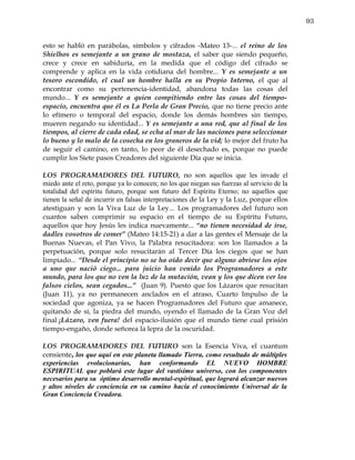 93


esto se habló en parábolas, símbolos y cifrados -Mateo 13-... el reino de los
Shielhos es semejante a un grano de mostaza, el saber que siendo pequeño,
crece y crece en sabiduría, en la medida que el código del cifrado se
comprende y aplica en la vida cotidiana del hombre... Y es semejante a un
tesoro escondido, el cual un hombre halla en su Propio Interno, el que al
encontrar como su pertenencia-identidad, abandona todas las cosas del
mundo... Y es semejante a quien compitiendo entre las cosas del tiempo-
espacio, encuentra que él es La Perla de Gran Precio, que no tiene precio ante
lo efímero o temporal del espacio, donde los demás hombres sin tiempo,
mueren negando su identidad... Y es semejante a una red, que al final de los
tiempos, al cierre de cada edad, se echa al mar de las naciones para seleccionar
lo bueno y lo malo de la cosecha en los graneros de la vid; lo mejor del fruto ha
de seguir el camino, en tanto, lo peor de él desechado es, porque no puede
cumplir los Siete pasos Creadores del siguiente Día que se inicia.

LOS PROGRAMADORES DEL FUTURO, no son aquellos que les invade el
miedo ante el reto, porque ya lo conocen; no los que niegan sus fuerzas al servicio de la
totalidad del espíritu futuro, porque son futuro del Espíritu Eterno; no aquellos que
tienen la señal de incurrir en falsas interpretaciones de la Ley y la Luz, porque ellos
atestiguan y son la Viva Luz de la Ley... Los programadores del futuro son
cuantos saben comprimir su espacio en el tiempo de su Espíritu Futuro,
aquellos que hoy Jesús les indica nuevamente... “no tienen necesidad de irse,
dadles vosotros de comer” (Mateo 14:15-21) a dar a las gentes el Mensaje de la
Buenas Nuevas, el Pan Vivo, la Palabra resucitadora: son los llamados a la
perpetuación, porque solo resucitarán al Tercer Día los ciegos que se han
limpiado... “Desde el principio no se ha oído decir que alguno abriese los ojos
a uno que nació ciego... para juicio han venido los Programadores a este
mundo, para los que no ven la luz de la mutación, vean y los que dicen ver los
falsos cielos, sean cegados...” (Juan 9). Puesto que los Lázaros que resucitan
(Juan 11), ya no permanecen anclados en el atraso, Cuarto Impulso de la
sociedad que agoniza, ya se hacen Programadores del Futuro que amanece,
quitando de sí, la piedra del mundo, oyendo el llamado de la Gran Voz del
final ¡Lázaro, ven fuera! del espacio-ilusión que el mundo tiene cual prisión
tiempo-engaño, donde señorea la lepra de la oscuridad.

LOS PROGRAMADORES DEL FUTURO son la Esencia Viva, el cuantum
consiente, los que aquí en este planeta llamado Tierra, como resultado de múltiples
experiencias evolucionarias, han conformando EL NUEVO HOMBRE
ESPIRITUAL que poblará este lugar del vastísimo universo, con los componentes
necesarios para su óptimo desarrollo mental-espiritual, que logrará alcanzar nuevos
y altos niveles de conciencia en su camino hacia el conocimiento Universal de la
Gran Conciencia Creadora.
 