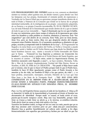 94


LOS PROGRAMADORES DEL FUTURO oyen su voz, conocen su identidad,
sienten su verdad, saben quiénes son, de dónde vienen y para dónde van. Son
las lámparas con luz propia, iluminando el restante jardín de esperanzas y
Verdades de La Nueva Edad que se aproxima; porque manifiesta dentro de sí,
todo el Poder y Potencia de la Creación que reside en la fuerza de su propia
identidad ineluctable, de la inteligencia de su propio conocimiento adquirido,
de su Esencia y su propia Creación incontenible; ÉL ES SU PROPIO YO SOY,
Ley de toda Potestad de lo Innominado que reside dentro de él y que es dentro
de todo lo que es Ley inmutable ... “Aquí el iluminado oye la voz que le habla.
Es una voz misteriosa, pero clara: rompe el silencio de la ignorancia que reina
entre los hombres y cada palabra es creativa, dinámica y amorosa. Este “Ser
enigmático” que está dentro de su corazón, tiene Vida, pero no tiene forma,
tiene Voz, pero no tiene rostro. Una vez que despierta dentro del elegido,
resonará como Palabra Interior. Es el momento asombroso y dinámico en que
palpa, escucha y comprende toda la Sabiduría de La Ley”... El Programador ha
llegado a la recta final; ya es sendero del Verbo, es Verbo y Creación y puede
escuchar, sentir y hablar con El Verbo Eterno que baja desde los Shielhos para
hacer hombres nuevos: oye, siente y escucha el Verbo Inmutable del Padre
que le llama ...“Conoced La Ley Suprema y entonces me Conocerán los
hombres”... escucha siente y palpita en el Verbo Eterno del Santo Espíritu, que
le muestra el camino ...“Sí hijos míos, existe La Supervivencia Eterna, ese
histórico momento está llegando a unos”... se hace sendero, Montaña, Valle,
Río y Mar de la siempre resplandeciente Verdad del Hijo Eterno, llevan su
Nombre, el JHS, EL INRI de LA CREACIÓN ...“No puede el Hijo hacer nada
por sí mismo, sino lo que ve hacer al Padre; porque todo lo que el Padre hace,
también lo hace El Hijo igualmente: porque como el Padre levanta a los
muertos y les da vida, así también El Hijo a los que quiere, da vida”... y se
hace profeta, anunciador, mensajero, enviado, Heraldo de La Luz que trae
Elías Juan y los Siete de la Trompeta Final . .."NO HAY COSA MÁS
CONDUCENTE EN EL MUNDO PARA IR A ALGÚN LUGAR, QUE NO
ESTAR YENDO A NINGUNA PARTE, PORQUE INDEFECTIBLEMENTE
ES ALLÍ, DONDE SIN SEÑALES Y SIN NINGUNA PRISA, EL HOMBRE
DEBE LLEGAR.

Pues La Voz del Espíritu Eterno susurra al oído de los hombres; el Alma y Él
es Inmortal, le habla de la inmortalidad y le presenta al frente al hombre sus
documentos de identidad. Porque nada es casual, ni nada existe al azar,
puesto que la suerte tampoco existe. Hay una Ley Inmutable, porque todo
tiene su Causa y todo tiene su efecto y, a la inversa, se establece relación.
Todo efecto tiene su causa y todo está sujeto a La Ley.
Vosotros los hombres todos, os hago oír mi voz una vez más, puesto que ya os
dije: Soy anciano ante vosotros pero no por edad, sino por conocimiento.
Maestro Soy y quiebro humildemente mi cabeza ante ustedes y les digo;
bienaventurados son aquellos que persisten y luchan por un ideal en que las
 